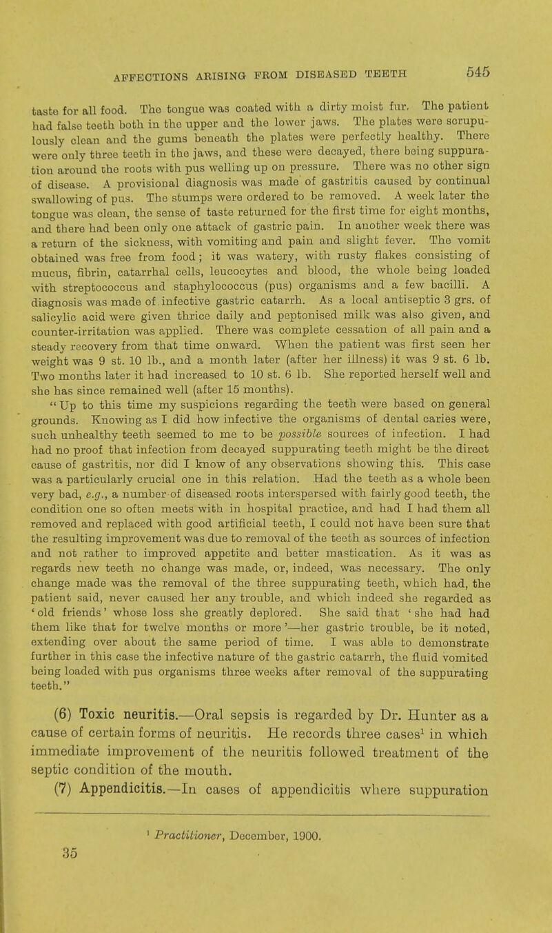 taste for all food. The tongue was coated witli a dirty moist fur, The patient had false teeth hoth in the iipper and the lower jaws. The plates were scrupu- lously clean and the gums beneath the plates were perfectly healthy. There were only throe teeth in the jaws, and these were decayed, there being suppura- tion around the roots with pus welling up on pressure. There was no other sign of disease. A provisional diagnosis was made of gastritis caused by continual swallowing of pus. The stumps were ordered to be removed. A week later the tongue was clean, the sense of taste returned for the first time for eight months, and there had been only one attack of gastric pain. In another week there was a return of the sickness, with vomiting and pain and slight fever. The vomit obtained was free from food; it was watery, with rusty flakes consisting of mucus, fibrin, catarrhal cells, leucocytes and blood, the whole being loaded with streptococcus and staphylococcus (pus) organisms and a few bacilli. A diagnosis was made of infective gastric catarrh. As a local antiseptic 3 grs. of salicylic acid were given thrice daily and peptonised milk was also given, and counter-irritation was applied. There was complete cessation of all pain and a steady recovery from that time onward. When the patient was first seen her weight was 9 st. 10 lb., and a month later (after her illness) it was 9 st. 6 lb. Two months later it had increased to 10 st. 6 lb. She reported herself well and she has since remained well (after 15 months).  Up to this time my suspicions regarding the teeth were based on general grounds. Knowing as I did how infective the organisms of dental caries were, such unhealthy teeth seemed to me to be possible sources of infection. I had had no proof that infection from decayed suppurating teeth might be the direct cause of gastritis, nor did I know of any observations showing this. This case was a particularly crucial one in this relation. Had the teeth as a whole been very bad, e.g., a number of diseased roots interspersed with fairly good teeth, the condition one so often meets with in hospital practice, and had I had them all removed and replaced with good artificial teeth, I could not have been sure that the resulting improvement was due to removal of the teeth as sources of infection and not rather to improved appetite and better mastication. As it was as regards new teeth no change was made, or, indeed, was necessary. The only change made was the removal of the three suppurating teeth, which had, the patient said, never caused her any trouble, and which indeed she regarded as 'old friends' whose loss she greatly deplored. She said that 'she had had them like that for twelve months or more'—her gastric trouble, be it noted, extending over about the same period of time. I was able to demonstrate further in this case the infective nature of the gastric catarrh, the fluid vomited being loaded with pus organisms three weeks after removal of the suppurating teeth. (6) Toxic neuritis.—Oral sepsis is regarded by Dr. Hunter as a cause of certain forms of neuritis. He records three cases^ in which immediate improvement of the neuritis followed treatment of the septic condition of the mouth. (7) Appendicitis.—In cases of appendicitis where suppuration 35 ' Practitioner, December, 1900.