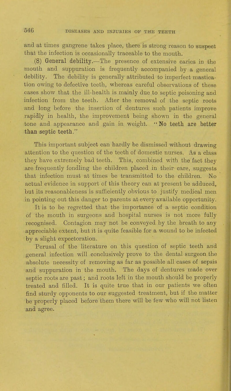 and at times gangrene takes place, there is strong reason to suspect that the infection is occasionally traceable to the mouth. (8) General debility.—The presence of extensive caries in the mouth and suppuration is frequently accompanied by a general debility. The debility is generally attributed to imperfect mastica- tion owing to defective teeth, whereas careful observations of these cases show that the ill-health is mainly due to septic poisoning and infection from the teeth. After the removal of the septic roots and long before the insertion of dentures such patients improve rapidly in health, the improvement being shown in the general tone and appearance and gain in weight. No teeth are better than septic teeth. This important subject can hardly be dismissed without drawing attention to the question of the teeth of domestic nurses. As a class they have extremely bad teeth. This, combined with the fact they are frequently fondling the children placed in their care, suggests that infection must at times be transmitted to the children. No actual evidence in support of this theory can at present be adduced, but its reasonableness is sufficiently obvious to justify medical men in pointing out this danger to parents at every available opportunity. It is to be regretted that the importance of a septic condition of the mouth in surgeons and hospital nurses is not more fully recognised. Contagion may not be conveyed by the breath to any appreciable extent, but it is quite feasible for a wound to be infected by a slight expectoration. Perusal of the literature on this question of septic teeth and general infection will conclusively prove to the dental surgeon the absolute necessity of removing as far as possible all cases of sepsis and suppuration in the mouth. The days of dentures made over septic roots are past; and roots left in the mouth should be properly treated and filled. It is quite true that in our patients we often find sturdy opponents to our suggested treatment, but if the matter be properly placed before them there will be few who will not listen and agree.