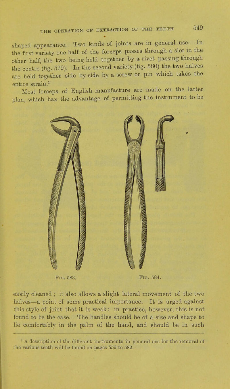 • shaped appearance. Two kinds of joints are in general use. In the first variety one half of the forceps passes through a slot in the other half, the two being held together by a rivet passing through the centre (fig. 579). In the second variety (fig. 580) the two halves are held together side by side by a screw or pin which takes the entire strain.^ Most forceps of English manufacture are made on the latter plan, which has the advantage of permitting the instrument to be Fig. 583. Fig. 584. easily cleaned ; it also allows a slight lateral movement of the two halves—a point of some practical importance. It is urged against this style of joint that it is weak ; in practice, however, this is not found to be the case. The handles should be of a size and shape to lie comfortably in the palm of the hand, and should be in such ' A description of the different instrument's in general use for the removal of