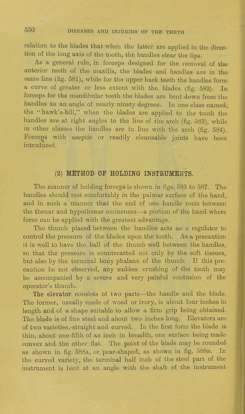 relation to the blades that when the latter are applied in the direc- tion of the long axis of the tooth, the handles clear the lips. As a general rule, in forceps designed for the removal of the anterior teeth of the maxilla, the blades and handles are in the same line (fig. 581), while for the upper back teeth the handles form a curve of greater or less extent with the blades (fig. 582). In forceps for the mandibular teeth the blades are bent down from the handles to an angle of nearly ninety degrees. In one class named, the  hawk's-bill, when the blades are apphed to the tooth the handles are at right angles to the Hne of the arch (fig. 583), while in other classes the handles are in line with the arch (fig. 584). Force]3S with aseptic or readily cleansable joints have been introduced. (2) METHOD OF HOLDING INSTRUMENTS. The manner of holding forceps is shown in figs. 585 to 587. The handles should rest comfortably in the palmar surface of the hand, and in such a manner that the end of one handle rests between the thenar and hypothenar eminences—a portion of the hand where force can be applied with the greatest advantage. The thumb placed between the handles acts as a regulator to control the pressure of the blades upon the tooth. As a precaution it is well to have the ball of the thumb well between the handles, so that the pressure is counteracted not only by the soft tissues, but also by the terminal bony phalanx of the thumb. If this pre- caution be nofc observed, any sudden crushing of the tooth may be accompanied by a severe and very painful contusion of the operator's thumb. The elevator, consists of two parts—the handle and the blade. The former, usually made of wood or ivory, is about four inches in length and of a shape suitable to allow a firm grip being ol^tained. The blade is of fine steel and about two inches long. Elevators are of two varieties,-straight and curved. In the first form the blade is thin, about one-fifth of an inch in breadth, one surface being made convex and the other flat. The point of the blade may be rounded as shown in fig. 588a, or, pear-shaped, as shown in fig. 588b. In the curved variety, the terminal half inch of the steel part of the instrument is bent at an angle with the shaft of the instrument