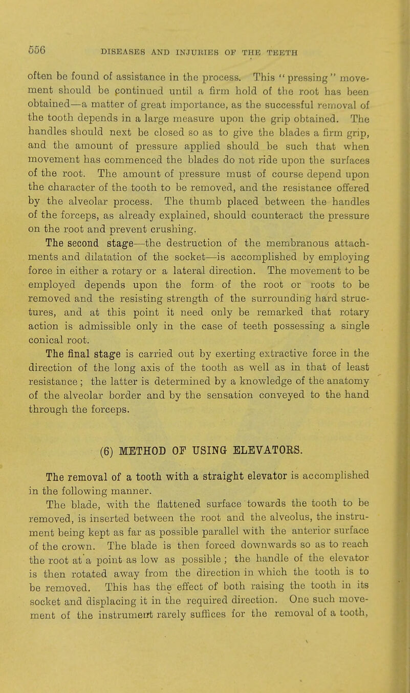 often be found of assistance in the process. This  pressing  move- ment should be pontinued until a firm hold of the root has been obtained—a matter of great importance, as the successful removal of the tooth depends in a large measure upon the grip obtained. The handles should next be closed so as to give the blades a firm grip, and the amount of pressure applied should be such that when movement has commenced the blades do not ride upon the surfaces of the root. The amount of pressure must of course depend upon the character of the tooth to be removed, and the resistance offered by the alveolar process. The thumb placed between the handles of the forceps, as already explained, should counteract the pressure on the root and prevent crushing. The second stage—the destruction of the membranous attach- ments and dilatation of the socket—is accomplished by employing force in either a rotary or a lateral direction. The movement to be employed depends upon the form of the root or roots to be removed and the resisting strength of the surrounding hard struc- tures, and at this point it need only be remarked that rotary action is admissible only in the case of teeth possessing a single conical root. The final stage is carried out by exerting extractive force in the direction of the long axis of the tooth as well as in that of least resistance ; the latter is determined by a knowledge of the anatomy of the alveolar border and by the sensation conveyed to the hand through the forceps. (6) METHOD OF USING ELEVATORS. The removal of a tooth with a straight elevator is accomplished in the following manner. The blade, with the flattened surface towards the tooth to be removed, is inserted between the root and the alveolus, the instru- ment being kept as far as possible parallel with the anterior surface of the crown. The blade is then forced downwards so as to reach the root at*a point as low as possible ; the handle of the elevator is then rotated away from the direction in which the tooth is to be removed. This has the effect of both raising the tooth in its socket and displacing it in the required direction. One such move- ment of the instrumeiTt rarely suffices for the removal of a tooth.