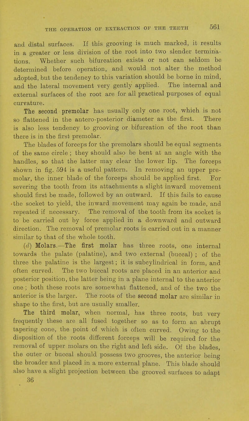 and distal surfaces. If this grooving is much marked, it results in a greater or less division of the root into two slender termina- tions. Whether such bifurcation exists or not can seldom be determined before operation, and would not alter the method adopted, but the tendency to this variation should be borne in mind, and the lateral movement very gently applied. The internal and external surfaces of the root are for all practical purposes of equal cm'vature. The second premolar has usually only one root, which is not so flattened in the antero-posterior diameter as the first. There is also less tendency to grooving or bifurcation of the root than there is in the first premolar. The blades of forceps for the premolars should be equal segments of the same circle ; they should also be bent at an angle with the handles, so that the latter may clear the lower lip. The forceps shown in fig. 594 is a useful pattern. In removing an upper pre- molar, the inner blade of the forceps should be applied first. For severing the tooth from its attachments a slight inward movement should first be made, followed by an outward. If this fails to cause • the socket to yield, the inward movement may again be made, and repeated if necessary. The removal of the tooth from its socket is to be carried out by force applied in a downward and outward direction. The removal of premolar roots is carried out in a manner similar to that of the whole tooth. (d) Molars.—The first molar has three roots, one internal towards the palate (palatine), and two external (buccal) ; of the three the palatine is the largest; it is subcylindrical in form, and often curved. The two buccal roots are placed in an anterior and posterior position, the latter being in a plane internal to the anterior one ; both these roots are somewhat flattened, and of the two the anterior is the larger. The roots of the second molar are similar in shape to the first, but are usually smaller. The third molar, when normal, has three roots, but very frequently these are all fused together so as to form an abrupt tapering cone, the point of which is often curved. Owing to the disposition of the roots different forceps will be required for the removal of upper molars on the right and left side. Of the blades, the outer or buccal should possess two grooves, the anterior being the broader and placed in a more external plane. This blade should also have a slight projection between the grooved surfaces to adapt 36