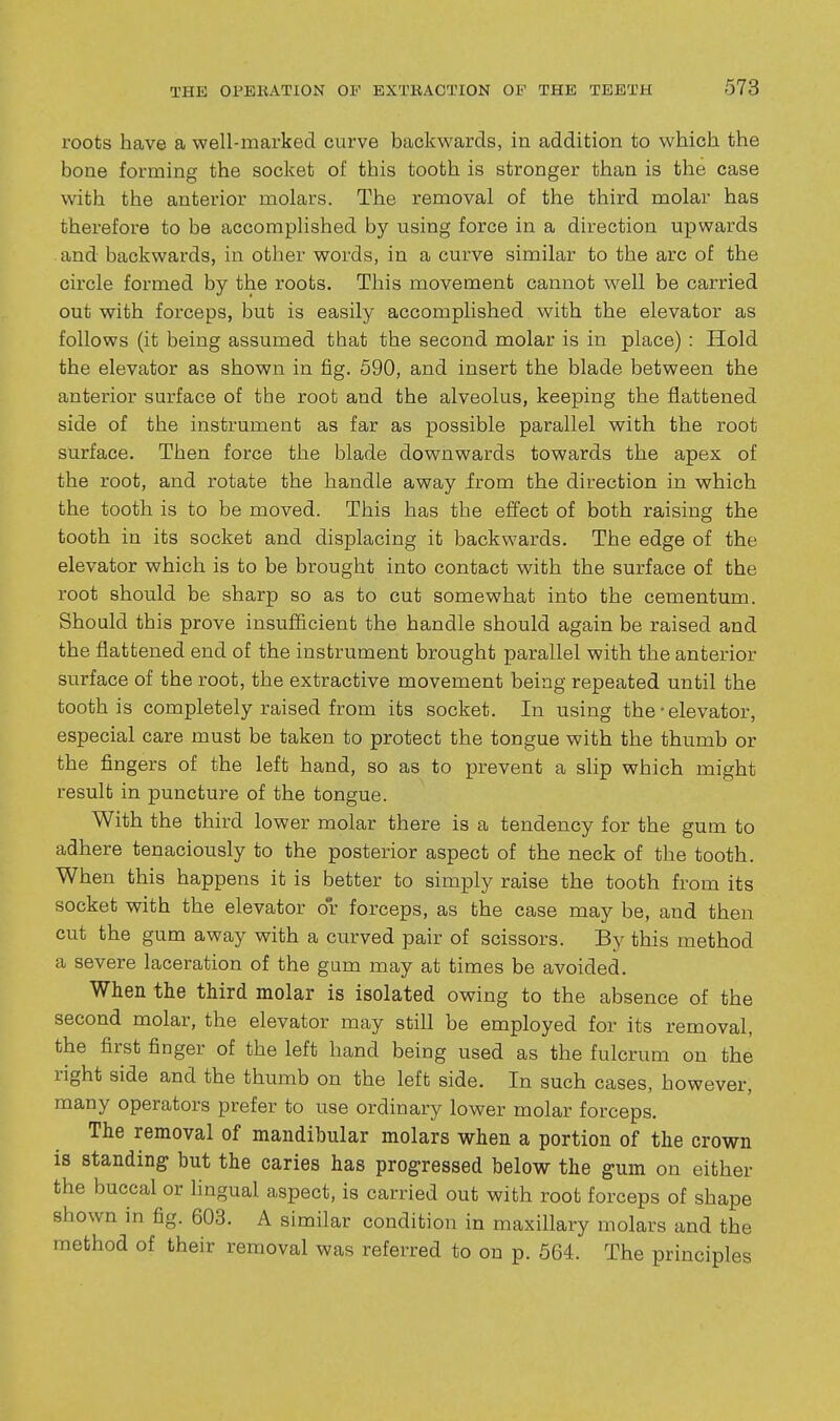 roots have a well-marked curve backwards, in addition to which the bone forming the socket of this tooth is stronger than is the case with the anterior molars. The removal of the third molar has therefore to be accomplished by using force in a direction upwards . and backwards, in other words, in a curve similar to the arc of the circle formed by the roots. This movement cannot well be carried out with forceps, but is easily accomplished with the elevator as follows (it being assumed that the second molar is in place) : Hold the elevator as shown in fig. 590, and insert the blade between the anterior surface of the root and the alveolus, keeping the flattened side of the instrument as far as possible parallel with the root surface. Then force the blade downwards towards the apex of the root, and rotate the handle away irom the direction in which the tooth is to be moved. This has the effect of both raising the tooth in its socket and displacing it backwards. The edge of the elevator which is to be brought into contact with the surface of the root should be sharp so as to cut somewhat into the cementum. Should this prove insufficient the handle should again be raised and the flattened end of the instrument brought parallel with the anterior surface of the root, the extractive movement being repeated until the tooth is completely raised from its socket. In using the • elevator, especial care must be taken to protect the tongue with the thumb or the fingers of the left hand, so as to ijrevent a slip which might result in puncture of the tongue. With the third lower molar there is a tendency for the gum to adhere tenaciously to the posterior aspect of the neck of the tooth. When this happens it is better to simply raise the tooth from its socket with the elevator or forceps, as the case may be, and then cut the gum away with a curved pair of scissors. By this method a severe laceration of the gum may at times be avoided. When the third molar is isolated owing to the absence of the second molar, the elevator may still be employed for its removal, the first finger of the left hand being used as the fulcrum on the right side and the thumb on the left side. In such cases, however, many operators prefer to use ordinary lower molar forceps. The removal of mandibular molars when a portion of the crown is standing but the caries has progressed below the gum on either the buccal or lingual aspect, is carried out with root forceps of shape shown in fig. 603. A similar condition in maxillary molars and the method of their removal was referred to on p. 564. The principles