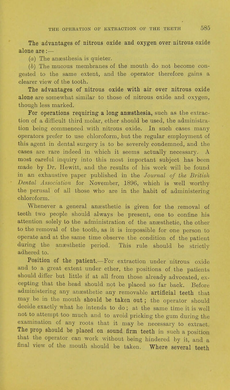 The advantages of nitrous oxide and oxygen over nitrous oxide alone are:— (a) The anaesthesia is quieter. (b) The mucous membranes of the mouth do not become con- gested to the same extent, and the operator therefore gains a clearer view of the tooth. The advantages of nitrous oxide with air over nitrous oxide alone are somewhat similar to those of nitrous oxide and oxygen, though less marked. For operations requiring a long anaesthesia, such as the extrac- tion of a difficult third molar, ether should be used, the administra- tion being commenced with nitrous oxide. In such cases many operators prefer to use chloroform, but the regular employment of this agent in dental surgery is to be severely condemned, and the cases are rare indeed in which it seems actually necessary. A most careful inquiry into this most important subject has been made by Dr. Hewitt, and the results of his work will be found in an exhaustive paper published in the Journal of the British Dental Association for November, 1896, which is well worthy the perusal of all those who are in the habit of administering chloroform. Whenever a general anassthetic is given for the removal of teeth two people should always be present, one to confine his attention solely to the administration of the anaesthetic, the other to the removal of the tooth, as it is impossible for one person to operate and at the same time observe the condition of the patient during the anaesthetic period. This rule should be strictly adhered to. Position of the patient.—For extraction under nitrous oxide and to a great extent under ether, the positions of the patients should differ but little if at all from those already advocated, ex- cepting that the head should not be placed so far back. Before administering any ansesthetic any removable artificial teeth that may be in the mouth should be taken out; the operator should decide exactly what he intends to do; at the same time it is well not to attempt too much and to avoid pricking the gum during the examination of any roots that it may be necessary to extract. The prop should be placed on sound firm teeth in such a position that the operator can work without being hindered by it, and a final view of the mouth should be taken. Where several teeth