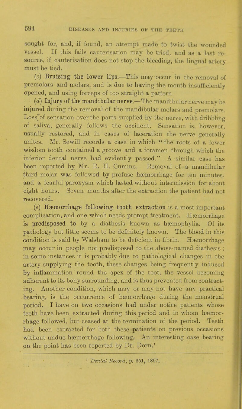 sought lor, and, if found, an attempt made to twist the ■wounded vessel. If this fails cauterisation may he tried, and as a last re- source, if cauterisation does not stop the bleeding, the lingual artery must be tied. (c) Bruising the lower lips.—This may occur in the removal of premolars and molars, and is due to having the mouth insufficiently opened, and using forceps of too straight a pattern. ((i) Injury of the mandibularnerve.—The mandibularnerve may be injured during the removal of the mandibular molars and premolars. Loss^of sensation over the parts supplied by the nerve, with dribbling of saliva, generally follows the accident. Sensation is, however, usually restored, and in cases of laceration the nerve generally unites. Mr. Sewill records a case in which  the roots of a lower wisdom tooth contained a groove and a foramen through which the inferior dental nerve had evidently passed. A similar case has been reported by Mr. E. H. Cumine. Eemoval of a mandibular third molar was followed by profuse hemorrhage for ten minutes, and a fearful paroxysm which lasted without intermission for about eight hours. Seven months after the extraction the patient had not recovered. (e) Hsemorrhage following tooth extraction is a most important compHcation, and one which needs prompt treatment. Hiemorrhage is predisposed to by a diathesis known as hsemophylia. Of its pathology but little seems to be definitely known. The blood in this condition is said by Walsham to be deficient in fibrin. Hjemorrhage may occur in people not predisposed to the above-named diathesis ; in some instances it is probably due to pathological changes in the artery supplying the tooth, these changes being frequently induced by inflammation round the apex of the root, the vessel becoming adherent to its bony surrounding, and is thus prevented from contract- ing. Another condition, which may or may not have any practical bearing, is the occurrence of haemorrhage during the menstrual period. I have on two occasions had under notice patients whose teeth have been extracted during this period and in whom haemor- rhage followed, but ceased at the termination of the period. Teeth had been extracted for both these patients on previous occasions without undue haemorrhage following. An interesting case bearing on the point has been reported by Dr. Dorn.^ ' Dental Record, p. 351, 1897.