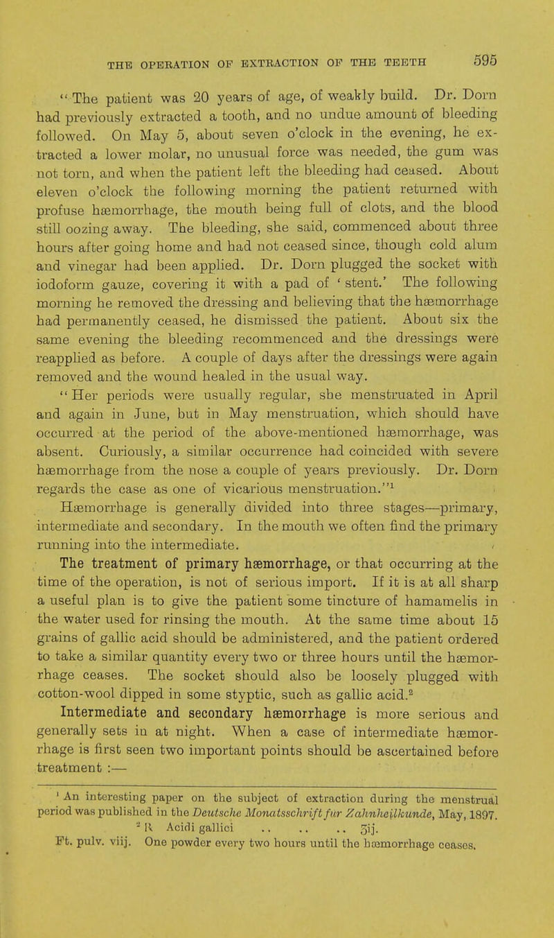  The patient was 20 years of age, of weakly build. Dr. Dorn had previously extracted a tooth, and no undue amount of bleeding followed. On May 5, about seven o'clock in the evening, he ex- tracted a lower molar, no unusual force was needed, the gum was not torn, and when the patient left the bleeding had ceased. About eleven o'clock the following morning the patient returned with profuse haemorrhage, the mouth being full of clots, and the blood still oozing away. The bleeding, she said, commenced about three hours after going home and had not ceased since, though cold alum and vinegar had been apphed. Dr. Dorn plugged the socket with iodoform gauze, covering it with a pad of ' stent.' The following morning he removed the dressing and believing that the haemorrhage had permanently ceased, he dismissed the patient. About six the same evening the bleeding recommenced and the dressings were reapplied as before. A couple of days after the dressings were again removed and the wound healed in the usual way. Her periods were usually regular, she menstruated in April and again in June, but in May menstruation, which should have occm-red at the period of the above-mentioned liEemorrhage, was absent. Curiouslv, a similar occurrence had coincided with severe haemorrhage from the nose a couple of years previously. Dr. Dorn regards the case as one of vicarious menstruation.^ Haemorrhage is generally divided into three stages—primary, intermediate and secondary. In the mouth we often find the primary running into the intermediate. - The treatment of primary hsemorrhage, or that occurring at the time of the operation, is not of serious import. If it is at all sharp a useful plan is to give the patient some tincture of hamamelis in the water used for rinsing the mouth. At the same time about 15 grains of gallic acid should be administered, and the patient ordered to take a similar quantity every two or three hours until the haemor- rhage ceases. The socket should also be loosely plugged with cotton-wool dipped in some styptic, such as gallic acid.^ Intermediate and secondary haemorrhage is more serious and generally sets in at night. When a case of intermediate haemor- rhage is first seen two important points should be ascertained before treatment :— ' An interesting paper on the subject of extraction during the menstrual period was published in the Deutsche Monatsschrift fur Zahnhoilkundc, May, 1897. -11 Acidi gallici .. .. .. 5!]. Ft. pulv. viij. One powder every two hours until the hajmorrhage ceases.