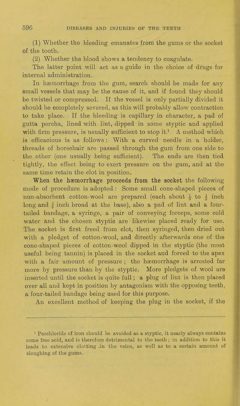 (1) Whether the bleeding emanates from the gums or the socket of the tooth. (2) Whether the blood shows a tendency to coagulate. The latter point will act as a guide in the choice of drugs for •internal administration. In haemorrhage from the gum, search should be made for any- small vessels that may be the cause of it, and if found they should be twisted or compressed. If the vessel is only partially divided it should be completely severed, as this will probably allow contraction to take place. If the bleeding is capillary in character, a pad of gutta percha, lined with lint, dipped in some styptic and applied with firm pressure, is usually sufficient to stop it.^ A method which is efficacious is as follows : With a curved needle in a holder, threads of horsehair are passed through the gum from one side to the other (one usually being sufficient). The ends are then tied tightly, the effect being to exert pressure on the gum, and at the same time retain the clot in position. When the hasmorrhage proceeds from the socket the following mode of procedm-e is adopted : Some small cone-shaped pieces of non-absorbent cotton-wool are prepared (each about ^ to | inch long and ^ inch broad at the base), also a pad of lint and a four- tailed bandage, a syringe, a pair of conveying forceps, some cold water and the chosen styptic are likewise placed ready for use. The socket is first freed from clot, then syringed, then dried out with a pledget of cotton-wool, and directly afterwards one of the cone-shaped pieces of cotton-wool dipped in the styptic (the most useful being tannin) is placed in the socket and forced to the apex with a fair amount of pressure ; the haemorrhage is arrested far more by pressure than by the styptic. More pledgets of wool are inserted until the socket is quite full; a plug of lint is then placed over all and kept in position by antagonism with the opposing teeth, a four-tailed bandage being used for this purpose. An excellent metliod of keeping the plug in the socket, if the ' Perchloride of iron should be avoided as a styptic, it nearly always contains some free acid, and is therefore detrimental to the teeth; in addition to this it leads to extensive clotting ,in the veins, as well as to a certain amount of sloughing of the gums.