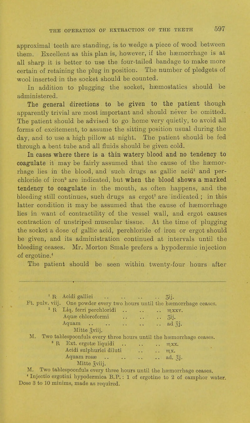 approximal teeth are standing, is to wedge a piece of wood between them. Excellent as this plan is, however, if the haemorrhage is at all sharp it is better to use the four-tailed bandage to make more certain of retaining the plug in position. The number of pledgets of wool inserted in the socket should be counted. In addition to plugging the socket, haemostatics should be administered. The general directions to be given to the patient though apparently trivial are most important and should never be omitted. The patient should be advised to go home very quietly, to avoid all forms of excitement, to assume the sitting position usual during the day, and to use a high pillow at night. The patient should be fed through a beat tube and all fluids should be given cold. In cases where there is a thin watery blood and no tendency to coagulate it may be fairly assumed that the cause of the haemor- rhage lies in the blood, and such drugs as gallic acid^ and per- chloride of iron^ are indicated, but when the blood shows a marked tendency to coagulate in the mouth, as often happens, and the bleeding still continues, such drugs as ergot are indicated ; in this latter condition it may be assumed that the cause of haemorrhage lies in want of contractility of the vessel wall, and ergot causes contraction of unstriped muscular tissue. At the time of plugging the socket a dose of gallic acid, perchloride of iron or ergot should be given, and its administration continued at intervals until the bleeding ceases. Mr. Morton Smale prefers a hypodermic injection of ergo tine.* The patient should be seen within twenty-four hours after 'R Acidi gallici .. .. .. .. 5ij. Ft. pulv. viij. One powder every two hours until the haemorrhage ceases. ^ 11 Liq. ferri perchloridi .. .. ,. iiixxv. Aqute chloroformi .. .. .. 5ij, Aquam ad 3]. Mitte 5viij. JI. Two tablespoonfuls every three hours until the hsemorrhage ceases. ' R Ext. crgotae liquidi itixx. Acidi sulphurici diluti .. .. 111.x. Aquam rosas .. .. .. .. ad. §]. Mitte 3viij. M. Two tablespoonfuls every three hours until the hasmorrhage ceases. < Injectio crgotini hypodermica B.P.: 1 of ergotine to 2 of camphor water. Dose 3 to 10 minims, made as required.