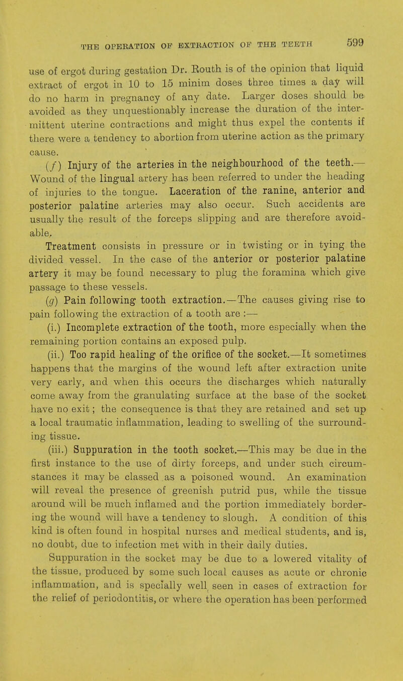 use of ergot during gestatioa Dr. Eouth is of the opinion that liquid extract of ergot in 10 to 15 minim doses three times a day will do no harm in pregnancy of any date. Larger doses should be avoided as they unquestionably increase the duration of the inter- mittent uterine contractions and might thus expel the contents if there were a tendency to abortion from uterine action as the primary cause. (/) Injury of the arteries in the neighbourhood of the teeth.— Wound of the lingual arbery has been referred to under the heading of injuries to the tongue. Laceration of the ranine, anterior and posterior palatine arteries may also occur. Such accidents are usually the result of the forceps slipping and are therefore avoid- able.. Treatment consists in pressure or in twisting or in tying the divided vessel. In the case of the anterior or posterior palatine artery it may be found necessary to plug the foramina which give passage to these vessels. {g) Pain following tooth extraction.—The causes giving rise to pain following the extraction of a tooth are :— (i.) Incomplete extraction of the tooth, more especially when the remaining portion contains an exposed pulp. (ii.) Too rapid healing of the orifice of the socket.—It sometimes happens that the margins of the wound left after extraction unite very early, and when this occurs the discharges which naturally come away from the granulating surface at the base of the socket have no exit; the consequence is that they are retained and set up a local traumatic inflammation, leading to swelling of the surround- ing tissue. (iii.) Suppuration in the tooth socket.—This may be due in the first instance to the use of dirty forceps, and under such circum- stances it may be classed as a poisoned wound. An examination will reveal the presence of greenish putrid pus, while the tissue around will be much inflamed and the portion immediately border- ing the wound will have a tendency to slough. A condition of this kind is often found in hospital nurses and medical students, and is, no doubt, due to infection met with in their daily duties. Suppuration in the socket may be due to a lowered vitahty of the tissue, produced by some such local causes as acute or chronic inflammation, and is specially well seen in cases of extraction for the relief of periodontitis, or where the operation has been performed