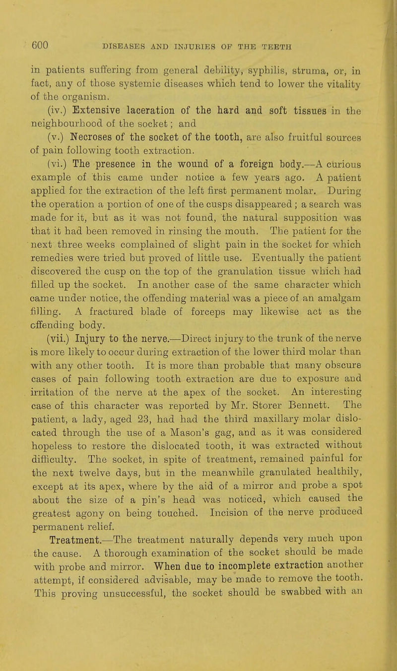 in patients suffering from general debility, syphilis, struma, or, in fact, any of those systemic diseases which tend to lower the vitality of the organism. (iv.) Extensive laceration of the hard and soft tissues in the neighbourhood of the socket; and (v.) Necroses of the socket of the tooth, are also fruitful sources of pain following tooth extraction. (vi.) The presence in the wound of a foreign body.—A curious example of this came under notice a few years ago. A patient applied for the extraction of the left first permanent molar. During the operation a portion of one of the cusps disappeared ; a search was made for it, but as it was not found, the natural supposition was that it had been removed in rinsing the mouth. The patient for the next three weeks complained of slight pain in the socket for which remedies were tried but proved of little use. Eventually the patient discovered the cusp on the top of the granulation tissue which had filled up the socket. In another case of the same character which came under notice, the offending material was a piece of an amalgam filling. A fractured blade of forceps may liltewise act as the offending body. (vii.) Injury to the nerve.—Direct injury to the trunk of the nerve is more likely to occur during extraction of the lower third molar than with any other tooth. It is more than probable that many obscure cases of pain following tooth extraction are due to exposure and irritation of the nerve at the apex of the socket. An interesting case of this character was reported by Mr. Storer Bennett. The patient, a lady, aged 23, had had the third maxillary molar dislo- cated through the use of a Mason's gag, and as it was considered hopeless to restore the dislocated tooth, it was extracted without difficulty. The socket, in spite of treatment, remained painful for the next twelve days, but in the meanwhile granulated healthily, except at its apex, where by the aid of a mirror and probe a spot about the size of a pin's head was noticed, which caused the greatest agony on being touched. Incision of the nerve produced permanent relief. Treatment.—The treatment naturally depends very much upon the cause. A thorough examination of the socket should be made with probe and mirror. When due to incomplete extraction another attempt, if considered advisable, may be made to remove the tooth. This proving unsuccessful, the socket should be swabbed with an