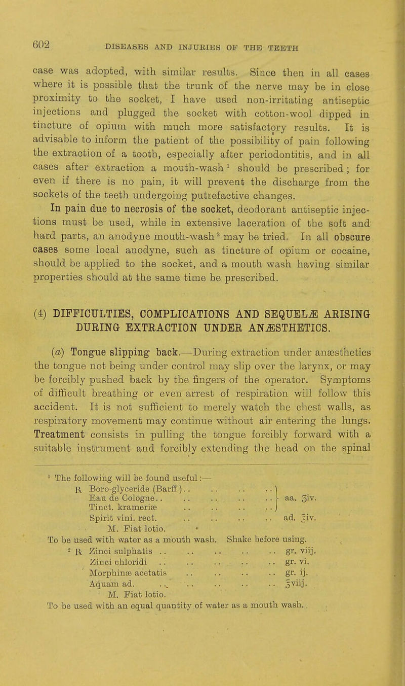 case was adopted, with similar results. Since then in all cases where it is possible that the trunk of the nerve may be in close proximity to the socket, I have used non-irritating antiseptic injections and plugged the socket with cotton-wool dipped in tincture of opium with much more satisfactory results. It is advisable to inform the patient of the possibility of pain following the extraction of a tooth, especially after periodontitis, and in all cases after extraction a mouth-wash ^ should be prescribed; for even if there is no pain, it will prevent the discharge from the sockets of the teeth undergoing putrefactive changes. In pain due to necrosis of the socket, deodorant antiseptic injec- tions m.ust be used, while in extensive laceration of the soft and hard parts, an anodyne mouth-wash^ may be tried. In all obscure cases some local anodyne, such as tincture of opium or cocaine, should be applied to the socket, and a mouth wash having similar properties should at the same time be prescribed. (4) DIFFICULTIES, COMPLICATIONS AND SEQUELJl ARISING DURING EXTRACTION UNDER ANJISTHETICS. {a) Tongue slipping- back.—During extraction under anaesthetics the tongue not being under control may slip over the larynx, or may be forcibly pushed back by the fingers of the operator. Symptoms of difficult breathing or even arrest of respiration will follow this accident. It is not sufficient to merely watch the chest walls, as respiratory movement may continue without air entering the lungs. Treatment consists in pulling the tongue forcibly forward with a suitable instrument and forcibly extending the head on the spinal ' The following will be found useful:— \\ Boro-glyceride (Barff ).. .. .. .. ] Eau de Cologae.. .. .. .. .. ,L aa. ^iv. Tinct. kramerifB .. .. .. .. J Spirit vini. rect. .. .. .. .. ad. ^^iv. M. Fiat lotio. To be used with water as a mouth wash. Shake before using. •■^ R Zinci sulphatis gr.. viij. Zinci chloridi .. gr- vi. Morphinse acetatis .. .. .. .. gr. ij. Aquam ad. ... .. .. 5viij. M. Fiat lotio. To be used with an equal quantity of water as a mouth wash.,