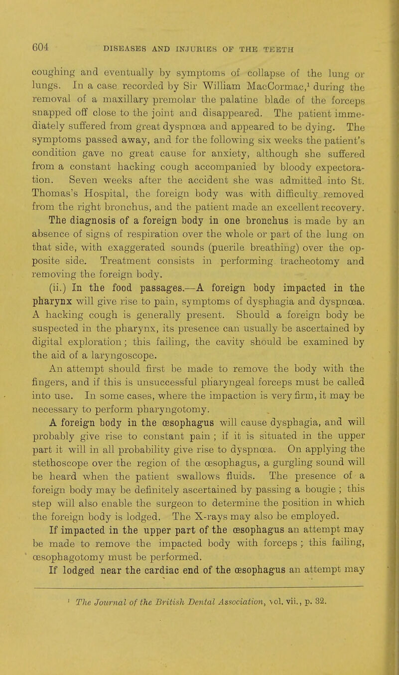 coughing and eventually by symptoms of collapse of the lung or lungs. In a case recorded by Sir William MacCormac,^ during the removal of a maxillary premolar the palatine blade of the forceps snapped off close to the joint and disappeared. The patient imme- diately suffered from great dyspnoea and appeared to be dying. The symptoms passed away, and for the following six weeks the patient's condition gave no great cause for anxiety, although she suffered from a constant hacking cough accompanied by bloody expectora- tion. Seven weeks after the accident she was admitted into St. Thomas's Hospital, the foreign body was with difficulty removed from the right bronchus, and the patient made an excellent recovery. The diagnosis of a foreign body in one bronchus is made by an absence of signs of respiration over the whole or part of the lung on that side, with exaggerated sounds (puerile breathing) over the op- posite side. Treatment consists in performing tracheotomy and removing the foreign body. (ii.) In the food passages.—A foreign body impacted in the pharynx will give rise to pain, symptoms of dysphagia and dyspnoea. A hacking cough is generally present. Should a foreign body be suspected in the pharynx, its presence can usually be ascertained by digital exploration; this failing, the cavity should be examined by the aid of a laryngoscope. An attempt should first be made to remove the body with the fingers, and if this is unsuccessful pharyngeal forceps must be called into use. In some cases, where the impaction is very firm, it may be necessary to perform pharyngotomy. A foreign body in the oesophagus will cause dysphagia, and will probably give rise to constant pain ; if it is situated in the upper part it will in all probability give rise to dyspnoea. On applying the stethoscope over the region of the oesophagus, a gurgling sound will be heard when the patient swallows fluids. The presence of a foreign body may be definitely ascertained by passing a bougie ; this step will also enable the surgeon to determine the position in which the foreign body is lodged. The X-rays may also be employed. If impacted in the upper part of the oesophagus an attempt may be made to remove the impacted body with forceps ; this failing, oesophagotomy must be performed. If lodged near the cardiac end of the oesophagus an attempt may