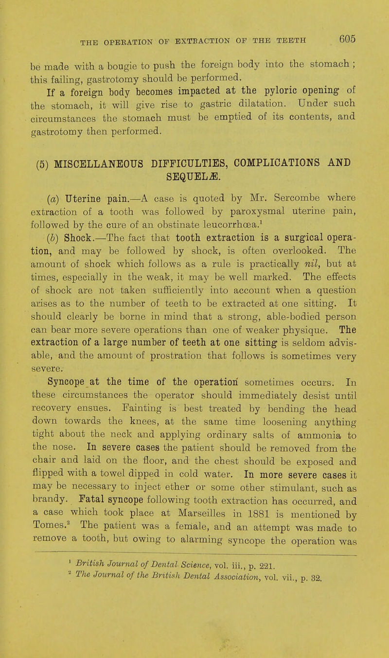 be made with a bougie to push the foreign body into the stomach ; this failing, gastrotomy should be performed. If a foreign body becomes impacted at the pyloric opening of the stomach, it will give rise to gastric dilatation. Under such circumstances the stomach must be emptied of its contents, and gastrotomy then performed. (5) MISCELLANEOUS DIFFICULTIES, COMPLICATIONS AND SEQUELS. (a) Uterine pain.—A case is quoted by Mr. Sercombe where extraction of a tooth was followed by paroxysmal uterine pain, followed by the cure of an obstinate leucorrhoea.^ (^i) Shock.—The fact that tooth extraction is a surgical opera- tion, and may be followed by shock, is often overlooked. The amount of shock which follows as a rule is practically nil, but at times, especially in the weak, it may be well marked. The effects of shock are not taken sufficiently into account when a question arises as to the number of teeth to be extracted at one sitting. It should clearly be borne in mind that a strong, able-bodied person can bear more severe operations than one of weaker physique. The extraction of a large number of teeth at one sitting is seldom advis- able, and the amount of prostration that follows is sometimes very severe. Syncope at the time of the operation sometimes occurs. In these circumstances the operator should immediately desist until recovery ensues. Fainting is best treated by bending the head down towards the knees, at the same time loosening anything tight about the neck and applying ordinary salts of ammonia to the nose. In severe cases the patient should be removed from the chair and laid on the floor, and the chest should be exposed and flipped with a towel dipped in cold water. In more severe cases it may be necessary to inject ether or some other stimiilant, such as brandy. Fatal syncope following tooth extraction has occurred, and a case which took place at Marseilles in 1881 is mentioned by Tomes.^ The patient was a female, and an attempt was made to remove a tooth, but owing to alarming syncope the operation was ' British Journal of Dental Science, vol. iii., p. 221. - The Journal of the British Dental Association, vol. vii., p. 32.