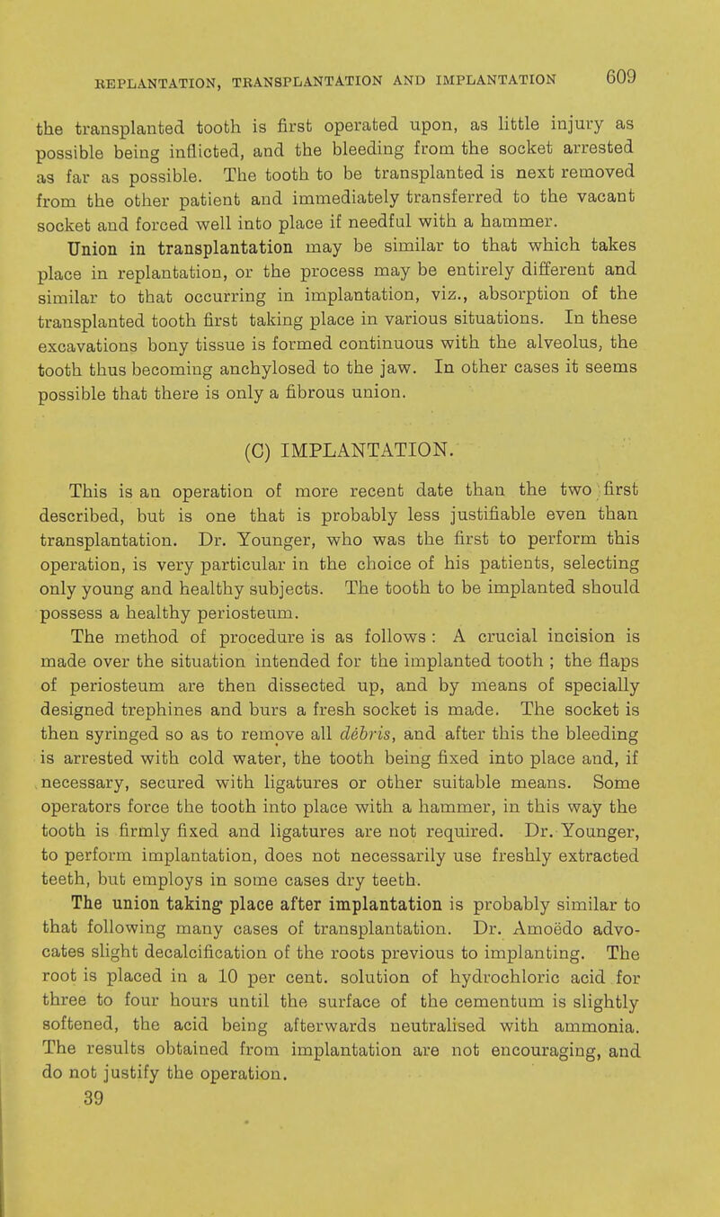 the transplanted tooth is first operated upon, as Httle injury as possible being inflicted, and the bleeding from the socket arrested as far as possible. The tooth to be transplanted is next removed from the other patient and immediately transferred to the vacant socket and forced well into place if needful with a hammer. Union in transplantation may be similar to that which takes place in replantation, or the process may be entirely different and similar to that occurring in implantation, viz., absorption of the transplanted tooth first taking place in various situations. In these excavations bony tissue is formed continuous with the alveolus, the tooth thus becoming anchylosed to the jaw. In other cases it seems possible that there is only a fibrous union. (C) IMPLANTATION. This is an operation of more recent date than the two first described, but is one that is probably less justifiable even than transplantation. Dr. Younger, who was the first to perform this operation, is very particular in the choice of his patients, selecting only young and healthy subjects. The tooth to be implanted should possess a healthy periosteum. The method of procedure is as follows : A crucial incision is made over the situation intended for the implanted tooth ; the flaps of periosteum are then dissected up, and by means of specially designed trephines and burs a fresh socket is made. The socket is then syringed so as to remove all debris, and after this the bleeding is arrested with cold water, the tooth being fixed into place and, if necessary, secured with ligatures or other suitable means. Some operators force the tooth into place with a hammer, in this way the tooth is firmly fixed and ligatures are not required. Dr. Younger, to perform implantation, does not necessarily use freshly extracted teeth, but employs in some cases dry teeth. The union taking place after implantation is probably similar to that following many cases of transplantation. Dr. Amoedo advo- cates slight decalcification of the roots previous to implanting. The root is placed in a 10 per cent, solution of hydrochloric acid for three to four hours until the surface of the cementum is slightly softened, the acid being afterwards neutralised with ammonia. The results obtained from implantation are not encouraging, and do not justify the operation. 39