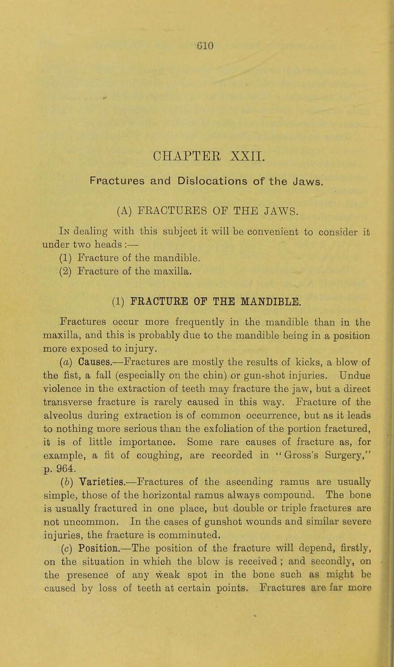 GIO CHAPTER XXII. Fractures and Dislocations of the Jaws. (A) FEACTUEES OF THE JAWS. In dealing with this subject it will be convenient to consider it under two heads :— (1) Fracture of the mandible. (2) Fracture of the maxilla. (1) FRACTURE OF THE MANDIBLE. Fractures occur more frequently in the mandible than in the maxilla, and this is probably due to the mandible being in a position more exposed to injury. {a) Causes.—Fractures are mostly the results of kicks, a blow of the fist, a fall (especially on the chin) or gun-shot injuries. Undue violence in the extraction of teeth may fracture the jaw, but a direct transverse fracture is rarely caused in this way. Fracture of the alveolus during extraction is of common occurrence, but as it leads to nothing more serious than the exfoliation of the portion fractured, it is of little importance. Some rare causes of fracture as, for example, a fit of coughing, are recorded in  Gross's Surgery, p. 964. (6) Varieties.—Fractures of the ascending ramus are usually simple, those of the horizontal ramus always compound. The bone is usually fractured in one place, but double or triple fractures are not uncommon. In the cases of gunshot wounds and similar severe injuries, the fracture is comminuted. (c) Position.—The position of the fracture will depend, firstly, on the situation in which the blow is received ; and secondly, on the presence of any weak spot in the bone such as might be caused by loss of teeth at certain points. Fractures are far more