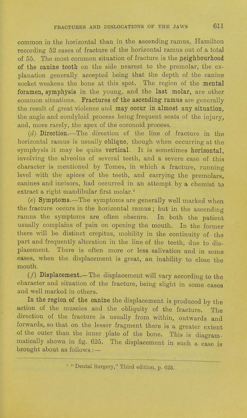 common in the horizontal than in the ascending ramus, Hamilton recording 62 cases of fracture of the horizontal ramus out of a total of 55. The most common situation of fracture is the neighbourhood of the canine tooth on the side nearest to the premolar, the ex- planation generally accepted being that the depth of the canine socket weakens the bone at this spot. The region of the mental foramen, symphysis in the young, and the last molar, are other common situations. Fractures of the ascending ramus are generally the result of great violence and may occur in almost any situation, the angle and condyloid process being frequent seats of the injury, and, more rarely, the apex of the coronoid process. [d) Direction.—The direction of the line of fracture in the horizontal ramus is usually oblique, though when occurring at the symphysis it may be quite vertical. It is sometimes horizontal, involving the alveolus of several teeth, and a severe case of this character is mentioned by Tomes, in which a fracture, running level with the apices of the teeth, and carrying the premolars, canines and incisors, had occurred in an attempt by a chemist to extract a right mandibular first molar. ^ (e) Symptoms.—The symptoms are generally well marked when the fracture occurs in the horizontal ramus ; but in the ascendino' ramus the symptoms are often obscure. In both the patient usually complains of pain on opening the mouth. In the former there will be distinct crepitus, mobihty in the continuity of the part and frequently alteration in the line of the teeth, due to dis- placement. There is often more or less salivation and in some cases, when the displacement is great, an inabihty to close the mouth. (/) Displacement.—The displacement will var'y according to the character and situation of the fracture, being slight in some cases and well marked in others. In the region of the canine the displacement is produced by the action of the muscles and the obliquity of the fracture. The direction of the fracture is usually from within, outwards and forwards, so that on the lesser fragment there is a greater extent of the outer than the inner plate of the bone. This is diao-ram- matically shown in fig. 625. The displacement in such a case is brought about as follows :— ' Dental Surgery, Third edition, p. 623.