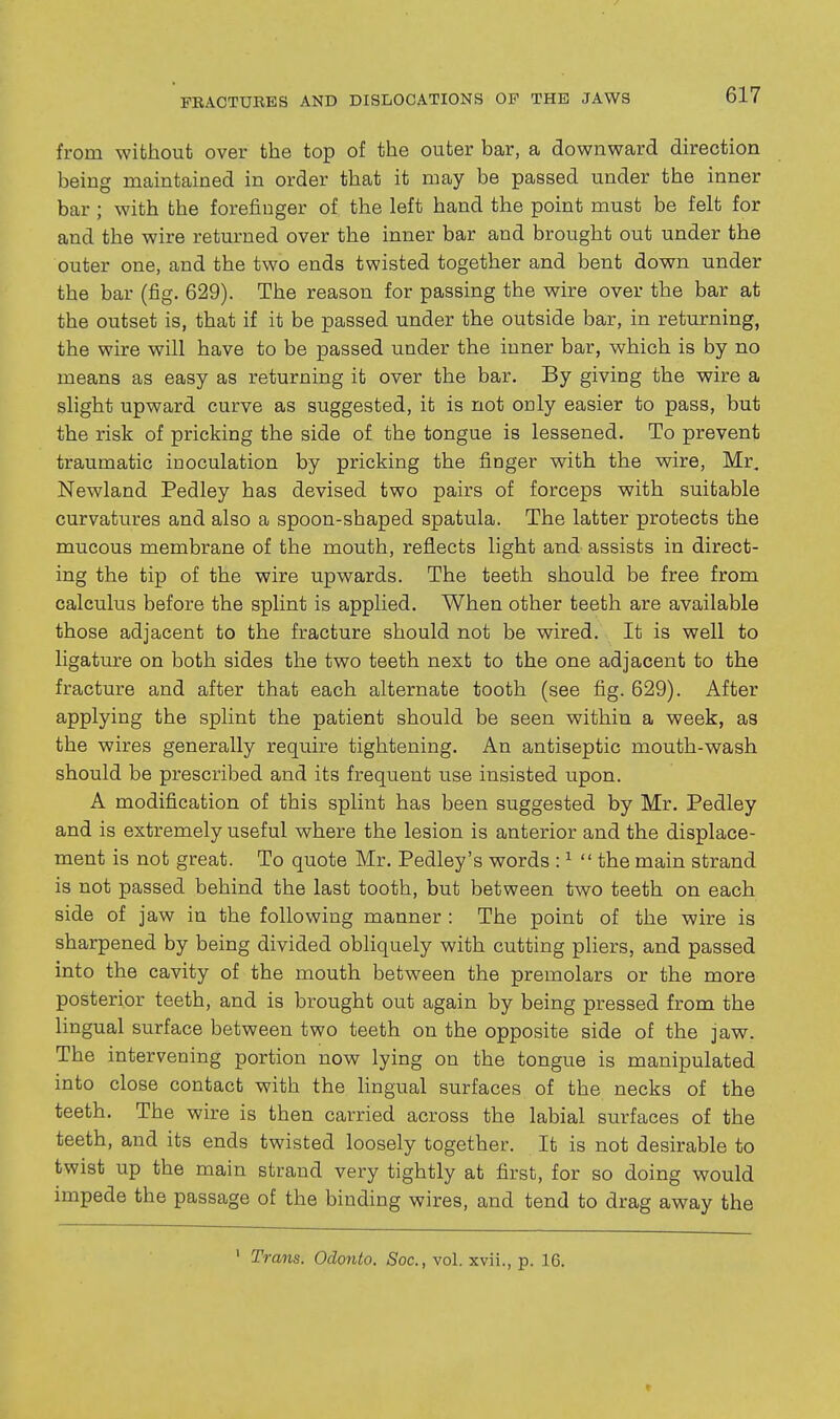 from without over the top of the outer bar, a downward direction being maintained in order that it may be passed under the inner bar; with the forefinger of the left hand the point must be felt for and the wire returned over the inner bar and brought out under the outer one, and the two ends twisted together and bent down under the bar (fig. 629). The reason for passing the wire over the bar at the outset is, that if it be passed under the outside bar, in returning, the wire will have to be passed under the inner bar, which is by no means as easy as returning it over the bar. By giving the wire a slight upward curve as suggested, it is not oaly easier to pass, but the risk of pricking the side of the tongue is lessened. To prevent traumatic inoculation by pricking the finger with the wire, Mr, Newland Pedley has devised two pairs of forceps with suitable curvatures and also a spoon-shaped spatula. The latter protects the mucous membrane of the mouth, reflects light and assists in direct- ing the tip of the wire upwards. The teeth should be free from calculus before the splint is applied. When other teeth are available those adjacent to the fracture should not be wired. It is well to ligature on both sides the two teeth next to the one adjacent to the fracture and after that each alternate tooth (see fig. 629). After applying the splint the patient should be seen within a week, as the wires generally require tightening. An antiseptic mouth-wash should be prescribed and its frequent use insisted upon. A modification of this splint has been suggested by Mr. Pedley and is extremely useful where the lesion is anterior and the displace- ment is not great. To quote Mr. Pedley's words : ^ the main strand is not passed behind the last tooth, but between two teeth on each side of jaw in the following manner : The point of the wire is sharpened by being divided obliquely with cutting pliers, and passed into the cavity of the mouth between the premolars or the more posterior teeth, and is brought out again by being pressed from the lingual surface between two teeth on the opposite side of the jaw. The intervening portion now lying on the tongue is manipulated into close contact with the hngual surfaces of the necks of the teeth. The wire is then carried across the labial surfaces of the teeth, and its ends twisted loosely together. It is not desirable to twist up the main strand very tightly at first, for so doing would impede the passage of the binding wires, and tend to drag away the ' Trans. Odonto. Soc, vol. xvii., p. 16.