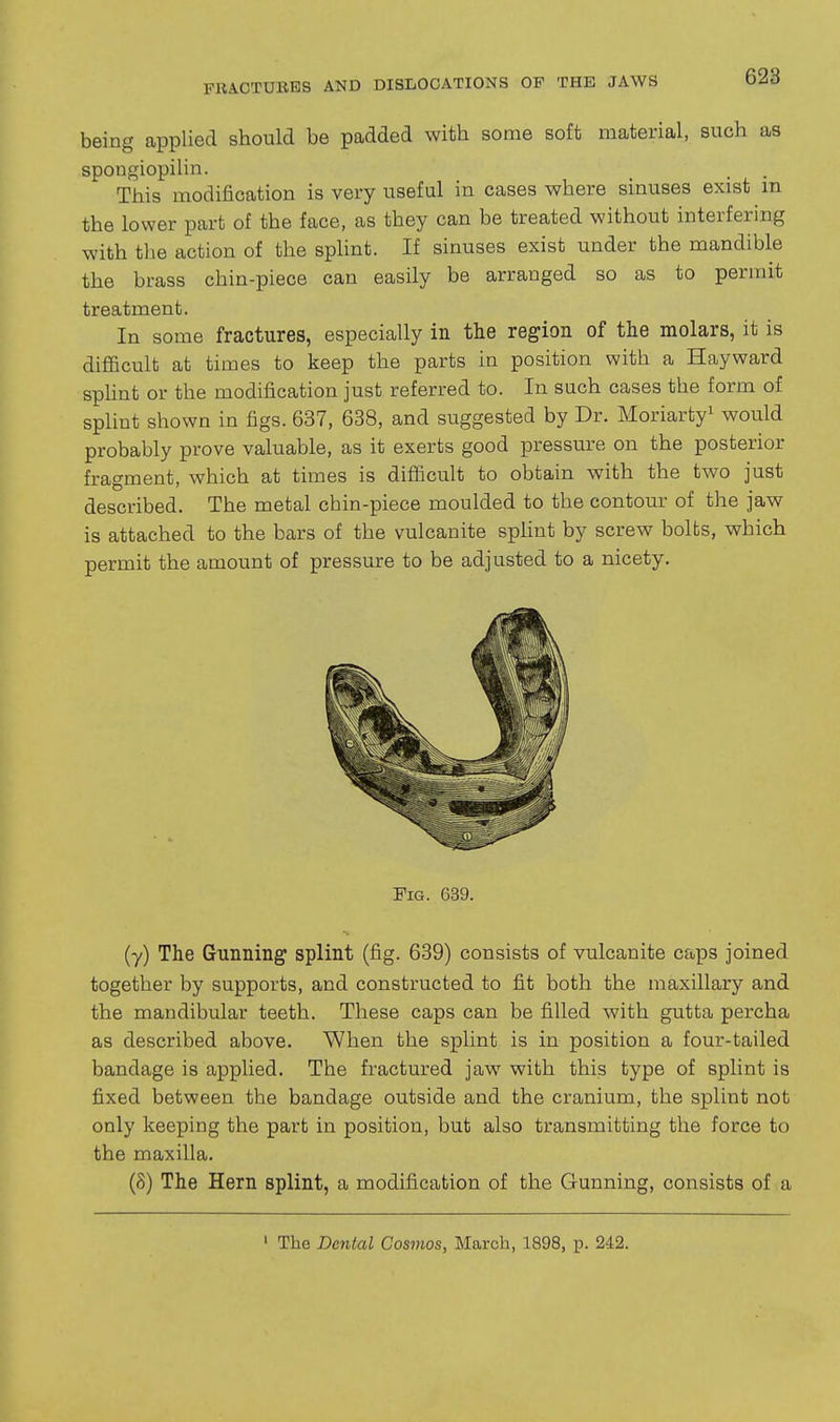 being applied should be padded with some soft material, such as sponf^iopilin. This modification is very useful in cases where sinuses exist in the lower part of the face, as they can be treated without interfering with the action of the splint. If sinuses exist under the mandible the brass chin-piece can easily be arranged so as to permit treatment. In some fractures, especially in the region of the molars, it is difficult at times to keep the parts in position with a Hayward splint or the modification just referred to. In such cases the form of splint shown in figs. 637, 638, and suggested by Dr. Moriarty^ would probably prove valuable, as it exerts good pressure on the posterior fragment, which at times is difficult to obtain with the two just described. The metal chin-piece moulded to the contour of the jaw is attached to the bars of the vulcanite spHnt by screw bolts, which permit the amount of pressure to be adjusted to a nicety. Fig. 639. (y) The Gunning splint (fig. 639) consists of vulcanite caps joined together by supports, and constructed to fit both the maxillary and the mandibular teeth. These caps can be filled with gutta percha as described above. When the splint is in position a four-tailed bandage is applied. The fractured jaw with this type of splint is fixed between the bandage outside and the cranium, the splint not only keeping the part in position, but also transmitting the force to the maxilla. (8) The Hern splint, a modification of the Gunning, consists of a • The Dental Cosmos, March, 1898, p. 242.