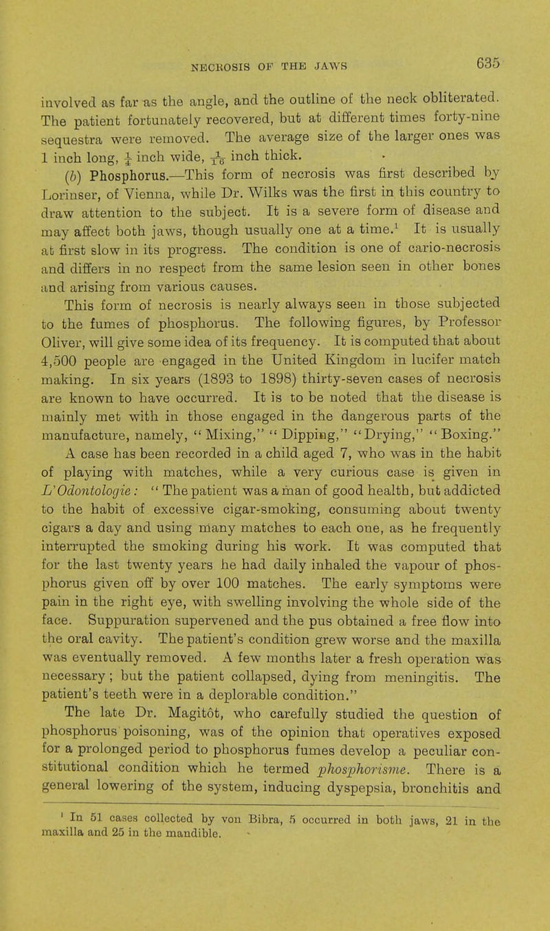 involved as far-as the angle, and the outline of the neck obliterated. The patient fortunately recovered, but at different times forty-nine sequestra were removed. The average size of the larger ones was 1 inch long, ^ inch wide, 3-V inch thick. (b) Phosphorus.—This form of necrosis was first described hy Lorinser, of Vienna, while Dr. Wilks was the first in this country to draw attention to the subject. It is a severe form of disease and may affect both jaws, though usually one at a time.^ It is usually at first slow in its progress. The condition is one of cario-necrosis and differs in no respect from the same lesion seen in other bones and arising from various causes. This form of necrosis is nearly always seen in those subjected to the fumes of phosphorus. The following figures, by Professor Oliver, will give some idea of its frequency. It is computed that about 4,-500 people are engaged in the United Kingdom in lucifer match making. In six years (1893 to 1898) thirty-seven cases of necrosis are known to have occurred. It is to be noted that the disease is mainly met with in those engaged in the dangerous parts of the manufacture, namely, Mixing,  Dipping, Drying, Boxing. A case has been recorded in a child aged 7, who was in the habit of playing with matches, while a very curious case is given in UOdontolocjie:  The patient was a man of good health, but addicted to the habit of excessive cigar-smoking, consuming about twenty cigars a day and using many matches to each one, as he frequently interrupted the smoking during his work. It was computed that for the last twenty years he had daily inhaled the vapour of phos- phorus given off by over 100 matches. The early symptoms were pain in the right eye, with swelling involving the whole side of the face. Suppuration supervened and the pus obtained a free flow into the oral cavity. The patient's condition grew worse and the maxilla was eventually removed. A few months later a fresh operation was necessary; but the patient collapsed, dying from meningitis. The patient's teeth were in a deplorable condition. The late Dr. Magitot, who carefully studied the question of phosphorus poisoning, was of the opinion that operatives exposed for a prolonged period to phosphorus fumes develop a pecuHar con- stitutional condition which he termed ijhosphorisvie. There is a general lowering of the system, inducing dyspepsia, bronchitis and ' In 51 cases collected by von Bibra, 5 occurred in both jaws, 21 in the maxilla and 25 in the mandible.