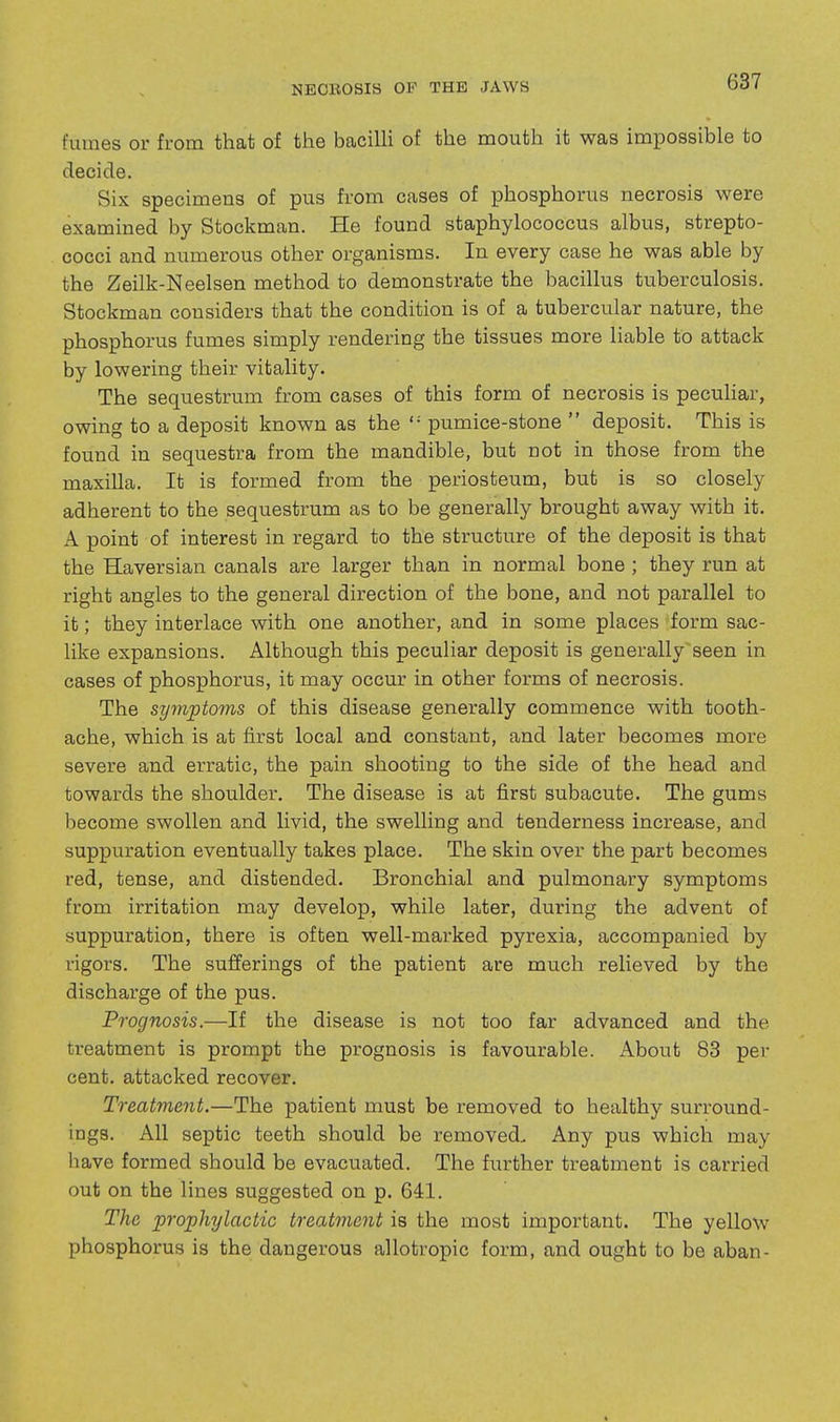 fumes or from that of the bacilli of the mouth it was impossible to decide. Six specimens of pus from cases of phosphorus necrosis were examined by Stockman. He found staphylococcus albus, strepto- cocci and numerous other organisms. In every case he was able by the Zeilk-Neelsen method to demonstrate the bacillus tuberculosis. Stockman considers that the condition is of a tubercular nature, the phosphorus fumes simply rendering the tissues more liable to attack by lowering their vitality. The sequestrum from cases of this form of necrosis is peculiar, owing to a deposit known as the  pumice-stone  deposit. This is found in sequestra from the mandible, but not in those from the maxilla. It is formed from the periosteum, but is so closely adherent to the sequestrum as to be generally brought away with it. A point of interest in regard to the structure of the deposit is that the Haversian canals are larger than in normal bone ; they run at right angles to the general direction of the bone, and not parallel to it; they interlace with one another, and in some places form sac- like expansions. Although this peculiar deposit is generally seen in cases of phosphorus, it may occur in other forms of necrosis. The symptoms of this disease generally commence with tooth- ache, which is at first local and constant, and later becomes more severe and erratic, the pain shooting to the side of the head and towards the shoulder. The disease is at first subacute. The gums become swollen and livid, the swelling and tenderness increase, and suppuration eventually takes place. The skin over the part becomes red, tense, and distended. Bronchial and pulmonary symptoms from irritation may develop, while later, during the advent of suppuration, there is often well-marked pyrexia, accompanied by vigors. The sufferings of the patient are much relieved by the discharge of the pus. Prognosis.—If the disease is not too far advanced and the treatment is prompt the prognosis is favourable. About 83 per cent, attacked recover. Treatment.—The patient must be removed to healthy surround- ings. All septic teeth should be removed. Any pus which may have formed should be evacuated. The further treatment is carried out on the lines suggested on p. 641. The prophylactic treatment is the most important. The yellow phosphorus is the dangerous allotropic form, and ought to be aban-