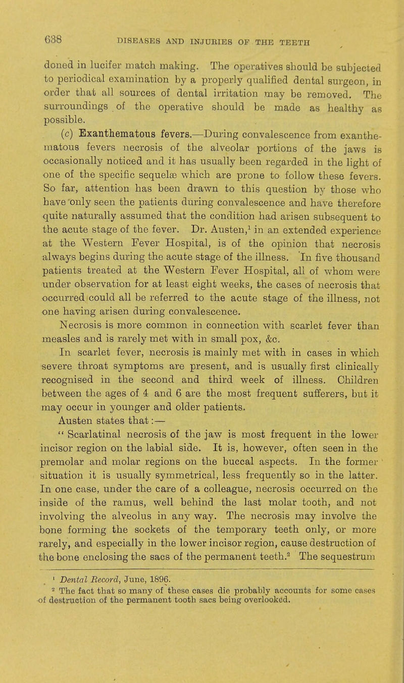 doned in lucifer match making. The operatives should be subjected to periodical examination by a properly quaHfied dental surgeon, in order that all sources of dental irritation may be removed. The surroundings of the operative should be made as healthy as possible. (c) Exanthematous fevers.—During convalescence from exanthe- matous fevers necrosis of the alveolar portions of the jaws is occasionally noticed and it has usually been regarded in the light of one of the specific sequelae which are prone to follow these fevers. So far, attention has been drawn to this question by those who have 'only seen the patients during convalescence and have therefore quite naturally assumed that the condition had arisen subsequent to the acute stage of the fever. Dr. Austen,^ in an extended experience at the Western Fever Hospital, is of the opinion that necrosis always begins during the acute stage of the illness. In five thousand patients treated at the Western Fever Hospital, all of v/hom were under observation for at least eight weeks, the cases of necrosis that occurred could all be referred to the acute stage of the illness, not one having arisen during convalescence. Necrosis is more common in connection with scarlet fever than measles and is rarely met with in small pox, &c. In scarlet fever, necrosis is mainly met with in cases in which severe throat symptoms are present, and is usually first clinically recognised in the second and third week of illness. Children between the ages of 4 and 6 are the most frequent sufferers, but it may occur in younger and older patients. Austen states that:—  Scarlatinal necrosis of the jaw is most frequent in the lower incisor region on the labial side. It is, however, often seen in the premolar and molar regions on the buccal aspects. In the former ' situation it is usually symmetrical, less frequently so in the latter. In one case, under the care of a colleague, necrosis occurred on the inside of the ramus, well behind the last molar tooth, and not involving the alveolus in any way. The necrosis may involve the bone forming the sockets of the temporary teeth only, or more rarely, and especially in the lower incisor region, cause destruction of the bone enclosing the sacs of the permanent teeth.^ The sequestrum ' Dental Record, June, 1896. ^ The fact that so many of these cases die probably accounts for some cases of destruction of the permanent tooth sacs being overlooked.