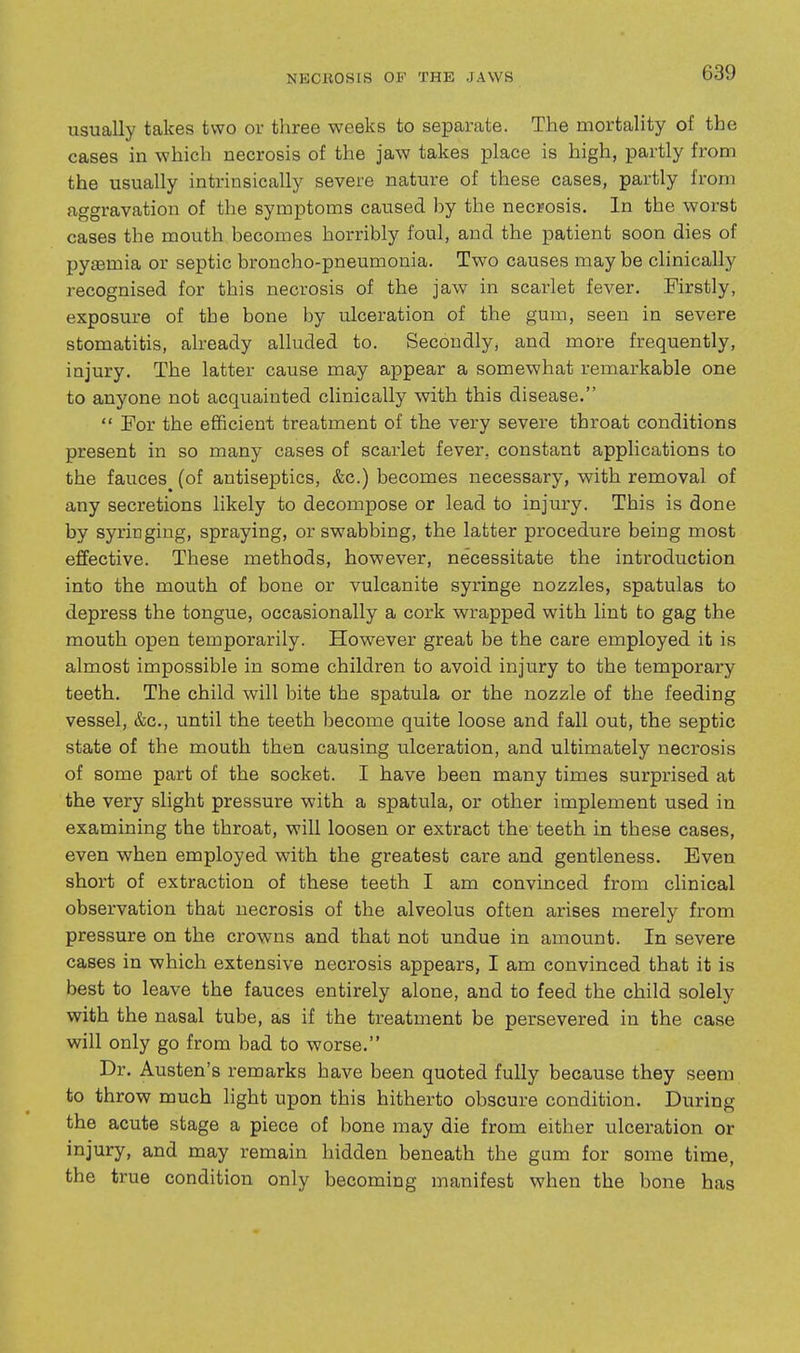 usually takes two or three weeks to separate. The mortality of the cases in which necrosis of the jaw takes place is high, partly from the usually intrinsically severe nature of these cases, partly from aggravation of the symptoms caused by the necrosis. In the worst cases the mouth becomes horribly foul, and the patient soon dies of pyaemia or septic broncho-pneumonia. Two causes maybe clinically recognised for this necrosis of the jaw in scarlet fever. Firstly, exposure of the bone by ulceration of the gum, seen in severe stomatitis, already alluded to. Secondly, and more frequently, injury. The latter cause may appear a somewhat remarkable one to anyone not acquainted clinically with this disease.  For the efficient treatment of the very severe throat conditions present in so many cases of scarlet fever, constant applications to the fauces (of antiseptics, &c.) becomes necessary, with removal of any secretions likely to decompose or lead to injury. This is done by syringing, spraying, or swabbing, the latter procedure being most effective. These methods, however, necessitate the introduction into the mouth of bone or vulcanite syringe nozzles, spatulas to depress the tongue, occasionally a cork wrapped with lint to gag the mouth open temporarily. However great be the care employed it is almost impossible in some children to avoid injury to the temporary teeth. The child will bite the spatula or the nozzle of the feeding vessel, &c., until the teeth become quite loose and fall out, the septic state of the mouth then causing ulceration, and ultimately necrosis of some part of the socket. I have been many times surprised at the very slight pressure with a spatula, or other implement used in examining the throat, will loosen or extract the teeth in these cases, even when employed with the greatest care and gentleness. Even short of extraction of these teeth I am convinced from clinical observation that necrosis of the alveolus often arises merely from pressure on the crowns and that not undue in amount. In severe cases in which extensive necrosis appears, I am convinced that it is best to leave the fauces entirely alone, and to feed the child solely with the nasal tube, as if the treatment be persevered in the case will only go from bad to worse. Dr. Austen's remarks have been quoted fully because they seem to throw much light upon this hitherto obscure condition. During the acute stage a piece of bone may die from either ulceration or injury, and may remain hidden beneath the gum for some time, the true condition only becoming manifest when the bone has