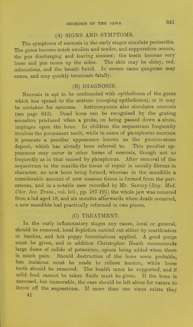 (A) SIGNS AND SYMPTOMS. The symptoms of necrosis ia the early stages simulate periostitis. The gums become much swollen and tender, and suppuration occurs, the pus discharging and leaving sinuses; the teeth become very loose and pus oozes up the sides. The skin may be shiny, red, cedematous, and the breath foetid. In severe cases gangrene may ensue, and may quickly terminate fatally. (B) DIAGNOSIS. Necrosis is apt to be confounded with epithelioma of the gums which has spread to the antrum (creeping epithelioma), or it may be mistaken for sarcoma. Actinomycosis also simulates necrosis (see page 642). Dead bone can be recognised by the grating sensation produced when a probe, on being passed down a sinus, impinges upon the bone. In children the sequestrum frequently involves the permanent teeth, while in cases of phosphorus necrosis it presents a peculiar appearance known as the pumice-stone deposit, which has already been referred to. This peculiar ap- pearance may occur in other forms of necrosis, though not so frequently as iu that caused by phosphorus. After removal of the sequestrum in the maxilla the tissue of repair is usually fibrous in character, no new bone being formed, whereas in the mandible a considerable amount of new osseous tissue is formed from the peri- osteum, and in a notable case recorded by Mr. Savory {Boy. Med. Chir. Soc. Trans., vol. Ivii., pp. 187-191) the whole jaw was removed from a lad aged 18, and six months afterwards when death occurred, a new mandible had practically reformed in two pieces. (C) TREATMENT. In the early inflammatory stages any cause, local or general, should be removed, local depletion carried out either by scarification or leeches, and hot poppy fomentations applied. A good purge must be given, and in addition Christopher Heath recommends large doses of iodide of potassium, opium being added when there is much pain. Should destruction of the bone seem probable, free incisions must be made to relieve tension, while loose teeth should be removed. The health must be supported, and if solid food cannot be taken fluids must be given. If the bone is necrosed, but immovable, the case should be left alone for nature to throw off the sequestrum. If more than one sinus exists they 41