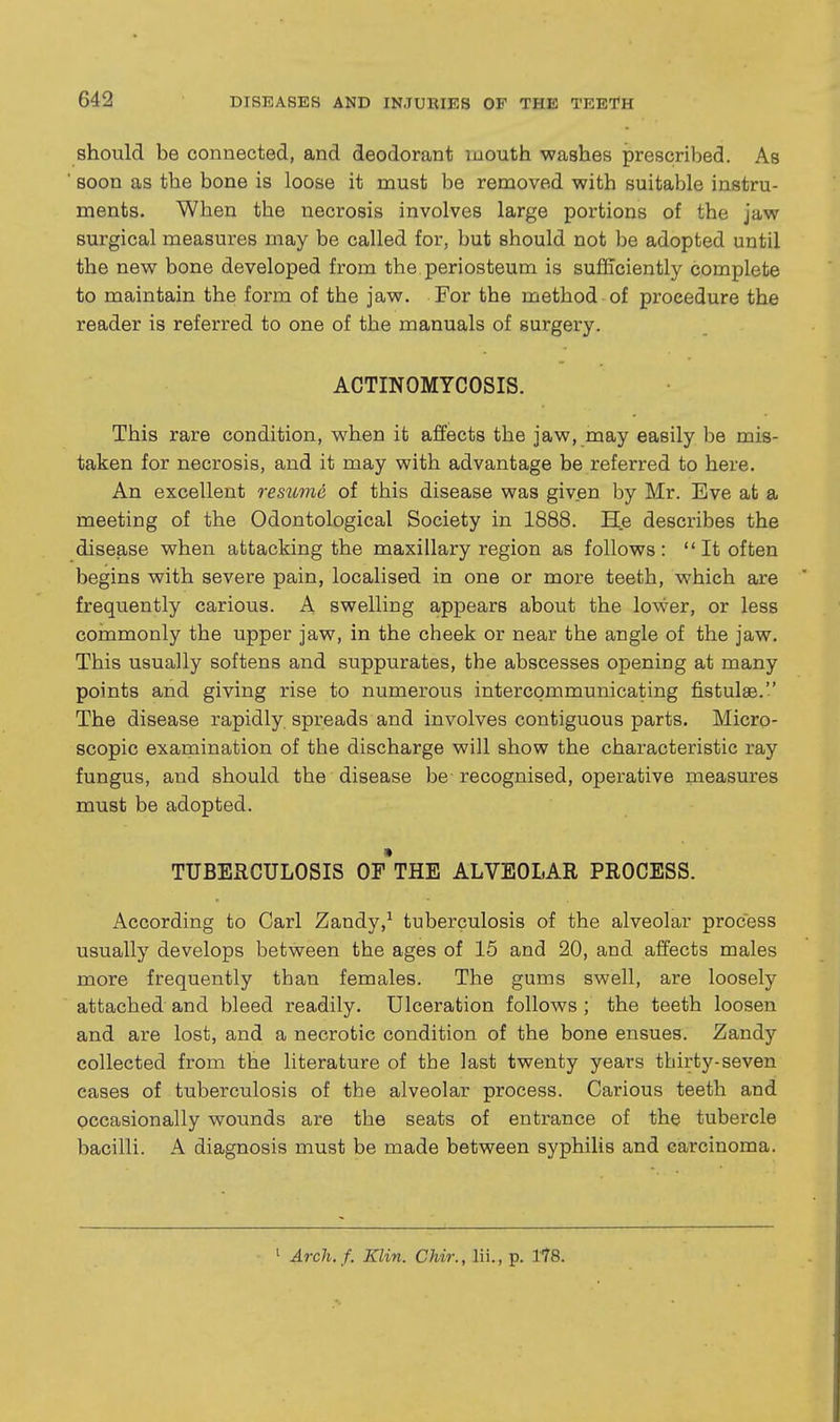 should be connected, and deodorant mouth washes prescribed. As ' soon as the bone is loose it must be removed with suitable instru- ments. When the necrosis involves large portions of the jaw surgical measures may be called for, but should not be adopted until the new bone developed from the periosteum is suflffciently complete to maintain the form of the jaw. For the method of procedure the reader is referred to one of the manuals of surgery. ACTINOMYCOSIS. This rare condition, when it affects the jaw, may easily be mis- taken for necrosis, and it may with advantage be referred to here. An excellent resumi of this disease was given by Mr. Eve at a meeting of the Odontological Society in 1888. He describes the disease when attacking the maxillary region as follows:  It often begins with severe pain, localised in one or more teeth, which are frequently carious. A swelling appears about the lower, or less commonly the upper jaw, in the cheek or near the angle of the jaw. This usually softens and suppurates, the abscesses opening at many points and giving rise to numerous intercommunicating fistulas. The disease rapidly spreads and involves contiguous parts. Micro- scopic examination of the discharge will show the characteristic ray fungus, and should the disease be recognised, operative measures must be adopted. TUBERCULOSIS o/tHE ALVEOLAR PROCESS. According to Carl Zandy,^ tuberculosis of the alveolar process usually develops between the ages of 15 and 20, and affects males more frequently than females. The gums swell, are loosely attached and bleed readily. Ulceration follows ; the teeth loosen and are lost, and a necrotic condition of the bone ensues. Zandy collected from the literature of the last twenty years thirty-seven cases of tuberculosis of the alveolar process. Carious teeth and occasionally wounds are the seats of entrance of the tubercle bacilli. A diagnosis must be made between syphilis and carcinoma. ' Arch.f. Klin. Chir., lii., p. 178.