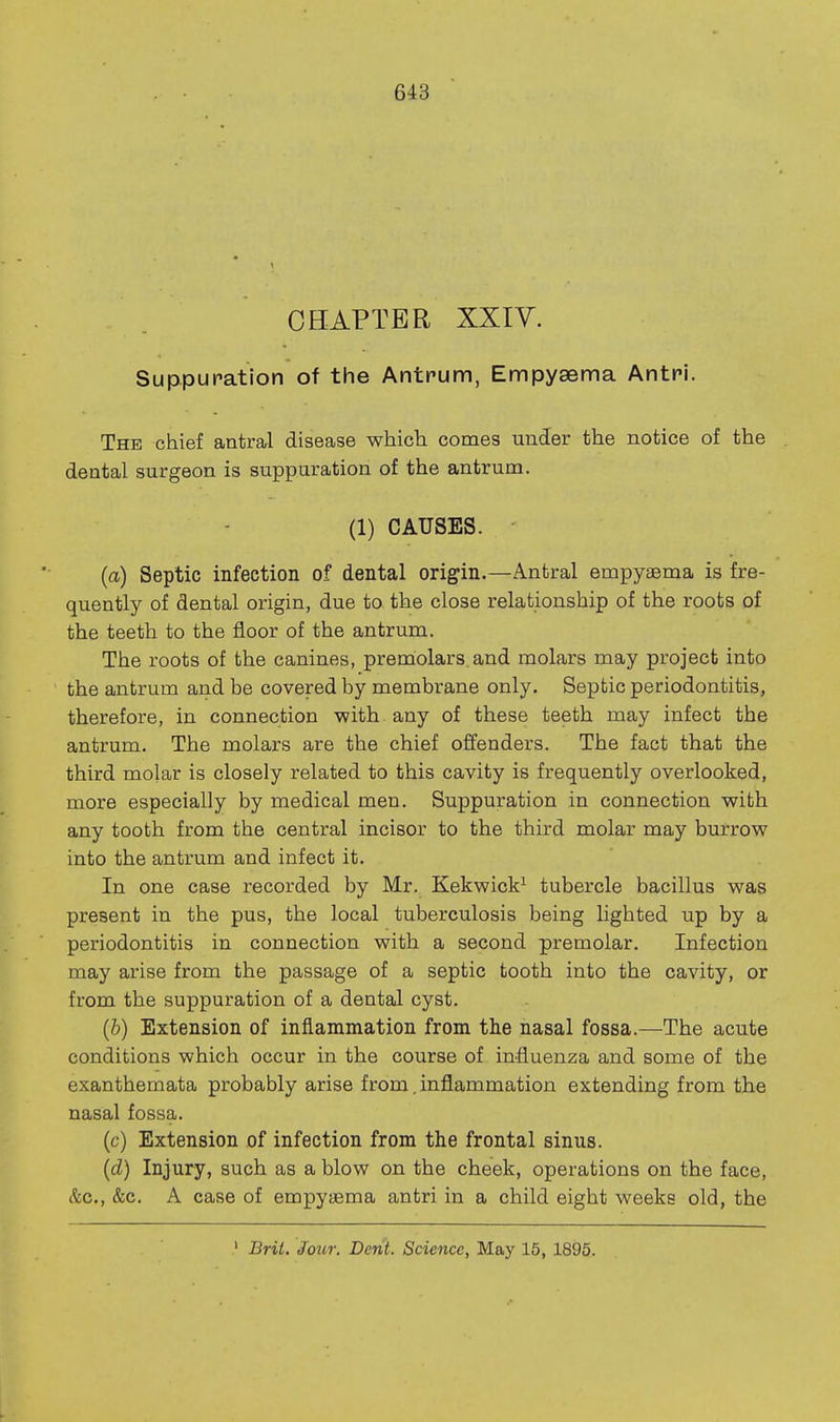 CHAPTER XXiy. Suppuration of the Antrum, Empysema AntH. The chief antra^l disease which comes under the notice of the dental surgeon is suppuration of the antrum. (1) CAUSES. (a) Septic infection of dental origin.—Antral empyaema is fre- quently of dental origin, due to the close relationship of the roots of the teeth to the floor of the antrum. The roots of the canines, premolars, and molars may project into the antrum and be covered by membrane only. Septic periodontitis, therefore, in connection with, any of these teeth may infect the antrum. The molars are the chief offenders. The fact that the third molar is closely related to this cavity is frequently overlooked, more especially by medical men. Suppuration in connection with any tooth from the central incisor to the third molar may burrow into the antrum and infect it. In one case recorded by Mr. Kekwick^ tubercle bacillus was present in the pus, the local tuberculosis being lighted up by a periodontitis in connection with a second premolar. Infection may arise from the passage of a septic tooth into the cavity, or from the suppuration of a dental cyst. (6) Extension of inflammation from the nasal fossa.—The acute conditions which occur in the course of influenza and some of the exanthemata probably arise from. inflammation extending from the nasal fossa. (c) Extension of infection from the frontal sinus. (d) Injury, such as a blow on the cheek, operations on the face, &c., &c. A case of empyaema antri in a child eight weeks old, the ' Brit, Jour. Derit. Science, May 15, 1895.
