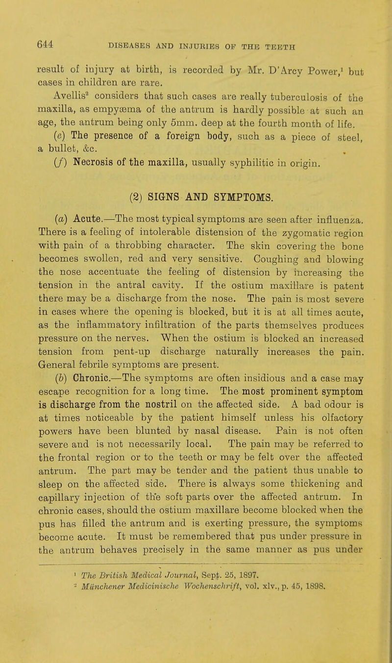 result of injury at birth, is recorded by Mr. D'Arcy Power,' but cases in children are rare. Avellis^ considers that such cases are really tuberculosis of the maxilla, as empyasma of the antrum is hardly possible at such an age, the antrum being only 5mm. deep at the fourth month of life. (e) The presence of a foreign body, such as a piece of steel, a bullet, &c. (/) Necrosis of the maxilla, usually syphilitic in origin. (2) SIGNS AND SYMPTOMS. (a) Acute.—The most typical symptoms are seen after infiueaza. There is a feeling of intolerable distension of the zygomatic region with pain of a throbbing character. The skin covering the bone becomes swollen, red and very sensitive. Coughing and blowing the nose accentuate the feeling of distension by increasing the tension in the antral cavity. If the ostium maxillare is patent there may be a discharge from the nose. The pain is most severe in cases where the opening is blocked, but it is at all times acute, as the inflammatory infiltration of the parts themselves produces pressure on the nerves. When the ostium is blocked an increased tension from pent-up discharge naturally increases the pain. General febrile symptoms are present. (b) Chronic.—The symptoms are often insidious and a case may escape recognition for a long time. The most prominent symptom is discharge from the nostril on the affected side. A bad odour is at times noticeable by the patient himself unless his olfactory powers have been blunted by nasal disease. Pain is not often severe and is not necessarily local. The pain may be referred to the frontal region or to the teeth or may be felt over the affected antrum. The part may be tender and the patient thus unable to sleep on the affected side. There is always some thickening and capillary injection of the soft parts over the affected antrum. In chronic cases, should the ostium maxillare become blocked when the pus has filled the antrum and is exerting pressure, the symptoms become acute. It must be remembered that pus under pressure in the antrum behaves precisely in the same manner as pus under ' The British Medical Journal, Sept. 25, 1897. '- Miiiichener Medicinische Wochenschrift, v6\. xlv., p. 45, 1898.