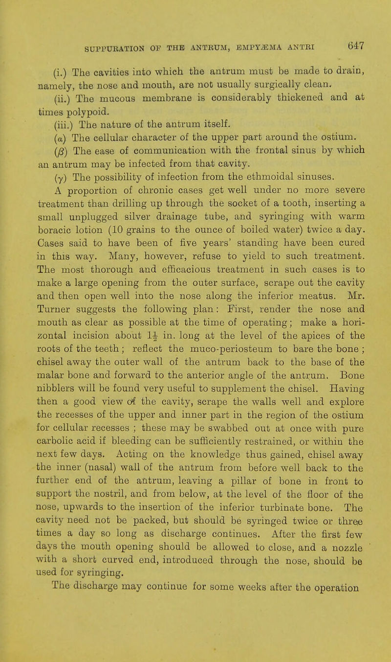 (i.) The cavities into which the antrum must be made to drain, namely, the nose and mouth, are not usually surgically clean. (ii.) The mucous membrane is considerably thickened and at times polypoid. (iii.) The nature of the antrum itself. (a) The cellular character of the upper part around the ostium. The ease of communication with the frontal sinus by which an antrum may be infected from that cavity. (y) The possibility of infection from the ethmoidal sinuses. A proportion of chronic cases get well under no more severe treatment than drilling up through the socket of a tooth, inserting a small unplugged silver drainage tube, and syringing with warm boracic lotion (10 grains to the ounce of boiled water) twice a day. Cases said to have been of five years' standing have been cured in this way. Many, however, refuse to yield to such treatment. The most thorough and efficacious treatment in such cases is to make a large opening from the outer surface, scrape out the cavity and then open well into the nose along the inferior meatus. Mr. Turner suggests the following plan: First, render the nose and mouth as clear as possible at the time of operating; make a hori- zontal incision about in. long at the level of the apices of the roots of the teeth ; reflect the muco-periosteum to bare the bone ; chisel away the outer wall of the antrum back to the base of the malar bone and forward to the anterior angle of the antrum. Bone nibblers will be found very useful to supplement the chisel. Having then a good view otf the cavity, scrape the walls well and explore the recesses of the upper and inner part in the region of the ostium for cellular recesses ; these may be swabbed out at once with pure carbolic acid if bleeding can be sufficiently restrained, or within the next few days. Acting on the knowledge thus gained, chisel away the inner (nasal) wall of the antrum from before well back to the fm-fcher end of the antrum, leaving a pillar of bone in front to support the nostril, and from below, at the level of the floor of the nose, upwards to the insertion of the inferior turbinate bone. The cavity need not be packed, but should be syringed twice or thress times a day so long as discharge continues. After the first few days the mouth opening should be allowed to close, and a nozzle with a short curved end, introduced through the nose, should be used for syringing. The discharge may continue for some weeks after the operation