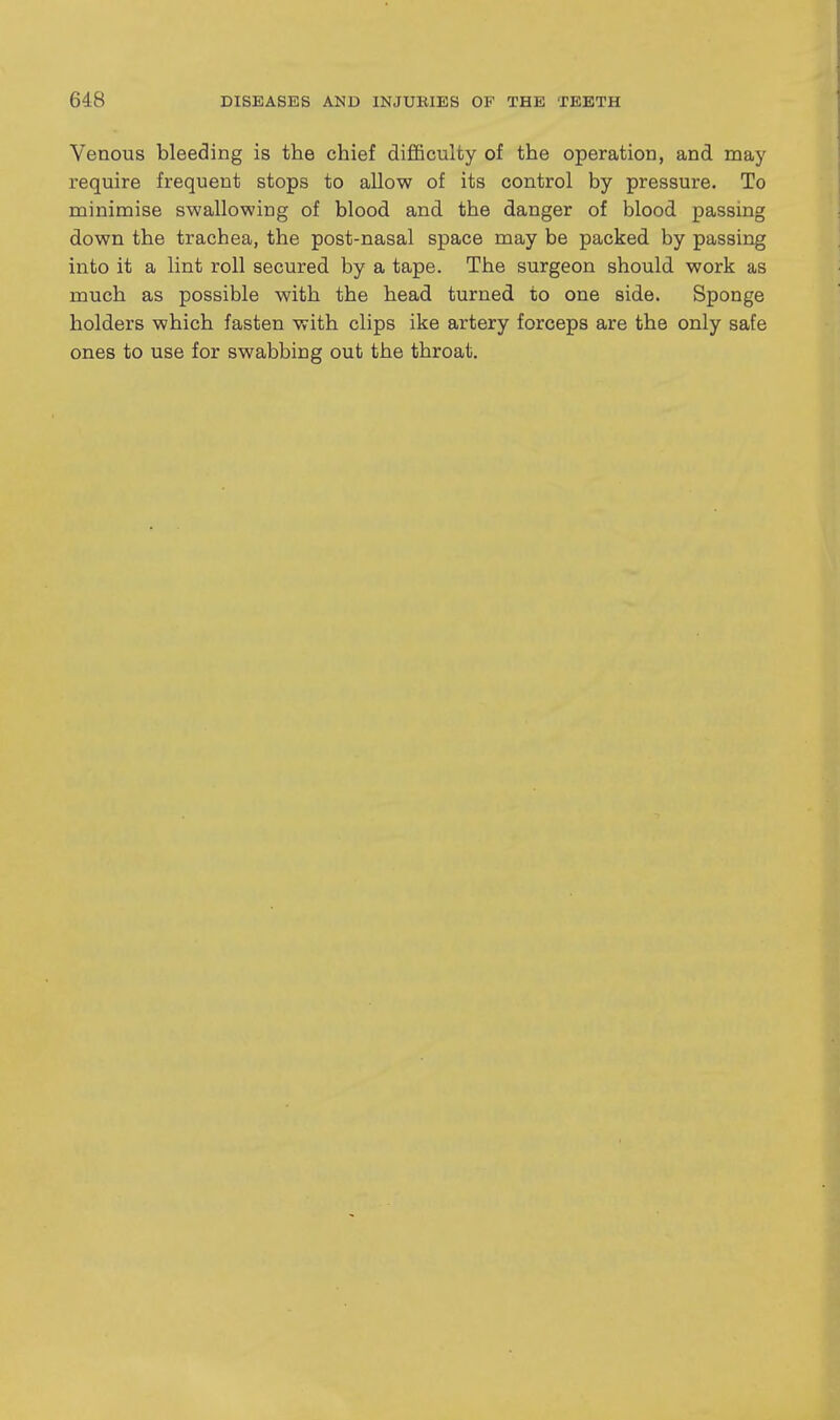 Venous bleeding is the chief diflBculty of the operation, and may require frequent stops to allow of its control by pressure. To minimise swallowing of blood and the danger of blood passing down the trachea, the post-nasal space may be packed by passing into it a lint roll secured by a tape. The surgeon should work as much as possible with the head turned to one side. Sponge holders which fasten with clips ike artery forceps are the only safe ones to use for swabbing out the throat.