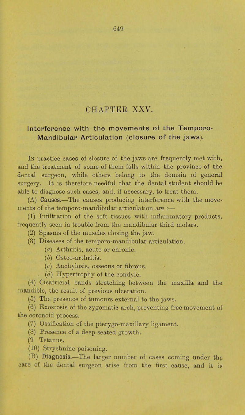 CHAPTER XXV. Interference with the movements of the Temporo- Mandibular Articulation (closure of the jaws). In practice cases of closure of the jaws are frequently met with, and the treatment of some of them falls within the province of the dental surgeon, while others belong to the domain of general surgery. It is therefore needful that the dental student should be able to diagnose such cases, and, if necessary, to treat them. (A) Causes.—The causes producing interference with the move- ments of the teinporo-mandibular articulation are :— (1) Infiltration of the soft tissues with inflammatory products, frequently seen in trouble from the mandibular third molars. (2) Spasms of the muscles closing the jaw. (3) Diseases of the temporo-mandibular articulation. {a) Arthritis, acate or chronic. (b) Osteo-arthritis. (c) Anchylosis, osseous or fibrous. (d) Hypertrophy of the condyle. (4) Cicatricial bands stretching between the maxilla and the mandible, the result of previous ulceration. (5) The presence of tumours external to the jaws. (6) Exostosis of the zygomatic arch, preventing free movement of the coronoid process. (7) Ossification of the pterygo-maxillary ligament. (8) Presence of a deep-seated growth. (9 Tetanus. (10) Strychnine poisoning. (B) Diagnosis.—The larger number of cases coming under thg care of the dental surgeon arise from the first cause, and it is