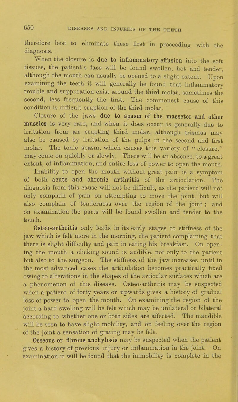 therefore best to eliminate these lirst in proceeding with the diagnosis. When the closure is due to inflammatory effusion into the soft tissues, the patient's face will be found swollen, hot and tender, although the mouth can usually be opened to a slight extent. Upon examining the teeth it will generally be found that inflammatory trouble and suppuration exist around the third molar, sometimes the second, less frequently the first. The commonest cause of this condition is difficult eruption of the third molar. Closure of the jaws due to spasm of the masseter and other muscles is very rare, and when it does occur is generally due to irritation from an erupting third molar, although trismus may also be caused by irritation of the pulps in the second and first molar. The tonic spasm, which causes this variety of  closure, may come on quickly or slowly. There will be an absence, to a great extent, of inflammation, and entire loss of power to open the mouth. Inability to open the mouth without great pain is a symptom of both acute and chronic arthritis of the articulation. The diagnosis from this cause will not be difficult, as the patient will not only complain of pain on attempting to move the joint, but will also complain of tenderness over the region of the joint ; and on examination the parts will be found swollen and tender to the touch. Osteo-arthritis only leads in its early stages to stiffness of the jaw which is felt more in the morning, the patient complaining that there is slight difficulty and pain in eating his breakfast. On open- ing the mouth a clicking sound is audible, not only to the patient but also to the surgeon. The stiffness of the jaw increases until in the most advanced cases the articulation becomes practically fixed owing to alterations in the shapes of the articular surfaces which are a phenomenon of this disease. Osteo-arthritis may be suspected when a patient of forty years or upwards gives a history of gradual loss of power to open the mouth. On examining the region of the joint a hard swelling will be felt which may be unilateral or bilateral according to whether one or both sides are affected. The mandible will be seen to have slight mobility, and on feeling over the region of the joint a sensation of grating may be felt. Osseous or fibrous anchylosis may be suspected when the patient gives a history of previous injury or inflammation in the joint. On examination it will be found that the immobility is complete in the
