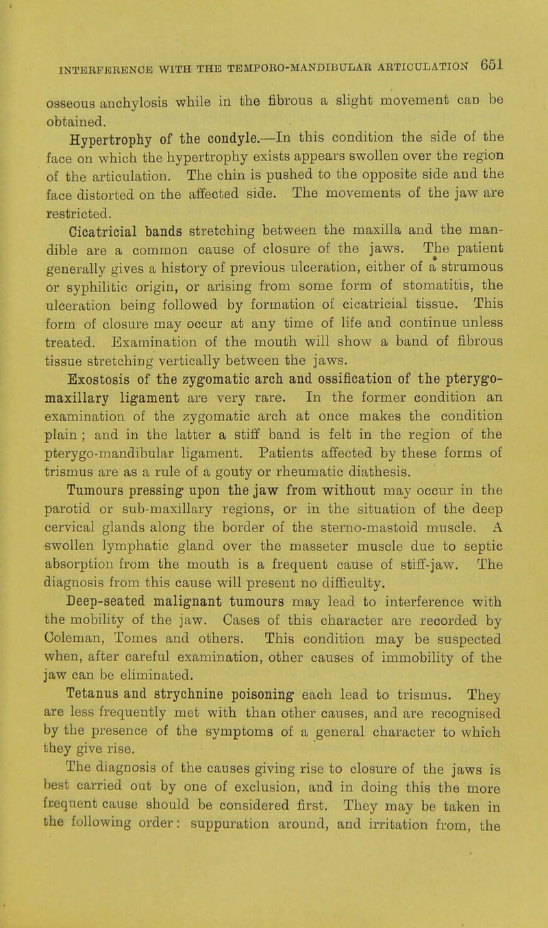osseous anchylosis while in the fibrous a slight movement can be obtained. Hypertrophy of the condyle.—In this condition the side of the face on which the hypertrophy exists appears swollen over the region of the articulation. The chin is pushed to the opposite side and the face distorted on the affected side. The movements of the jaw are restricted. Cicatricial bands stretching between the maxilla and the man- dible are a common cause of closure of the jaws. The patient generally gives a history of previous ulceration, either of a strumous or syphilitic origin, or arising from some form of stomatitis, the ulceration being followed by formation of cicatricial tissue. This form of closure may occur at any time of life and continue unless treated. Examination of the mouth will show a band of fibrous tissue stretching vertically between the jaws. Exostosis of the zygomatic arch and ossification of the pterygo- maxillary ligament are very rare. In the former condition an examination of the zygomatic arch at once makes the condition plain ; and in the latter a stiff band is felt in the region of the pterygo-mandibular ligament. Patients affected by these forms of trismus are as a rule of a gouty or rheumatic diathesis. Tumours pressing upon the jaw from without may occur in the parotid or sub-maxillary regions, or in the situation of the deep cervical glands along the border of the sterno-mastoid muscle. A -swollen lymphatic gland over the masseter muscle due to septic absorption from the mouth is a frequent cause of stiff-jaw. The diagnosis from this cause will present no difficulty. Deep-seated malignant tumours may lead to interference with the mobility of the jaw. Cases of this character are recorded by Coleman, Tomes and others. This condition may be suspected when, after careful examination, other causes of immobility of the jaw can be eliminated. Tetanus and strychnine poisoning each lead to trismus. They are less frequently met with than other causes, and are recognised by the presence of the symptoms of a general character to which they give rise. The diagnosis of the causes giving rise to closure of the jaws is best carried out by one of exclusion, and in doing this the more frequent cause should be considered first. They may be taken in the following order: suppuration around, and irritation from, the