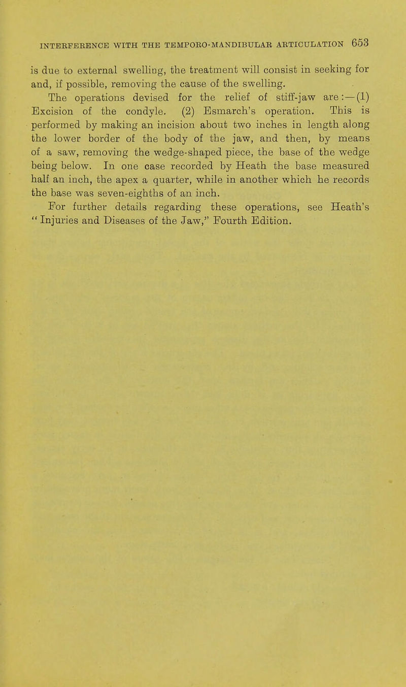 is due to external swelliag, the treatment will consist in seeking for and, if possible, removing the cause of the swelling. The operations devised for the relief of stiif-jaw are: — (1) Excision of the condyle. (2) Esmarch's operation. This is performed by making an incision about two inches in length along the lower border of the body of the jaw, and then, by means of a saw, removing the wedge-shaped piece, the base of the wedge being below. In one case recorded by Heath the base measured half an inch, the apex a quarter, while in another which he records the base was seven-eighths of an inch. Eor further details regarding these operations, see Heath's  Injuries and Diseases of the Jaw, Fourth Edition.