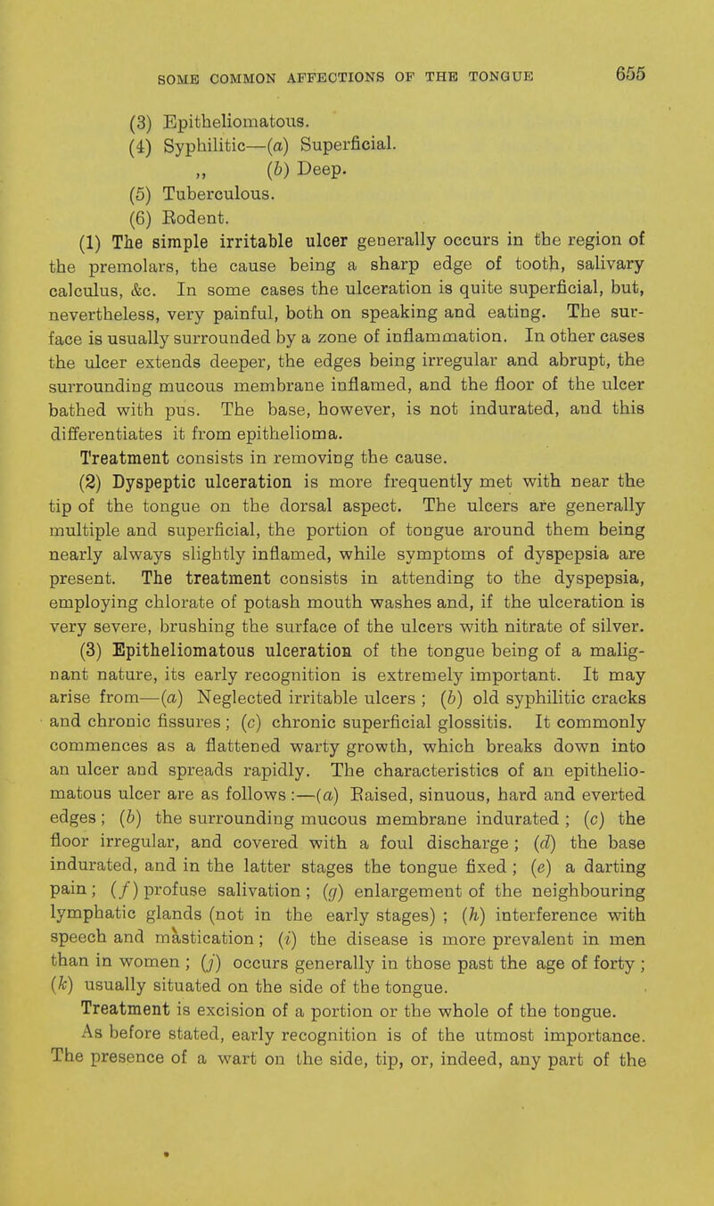 BOMB COMMON AFFECTIONS OF THE TONGUE (3) Epitheliomatoiis. (4) Syphilitic—(a) Superficial. {b) Deep. (5) Tuberculous. (6) Eodent. (1) The simple irritable ulcer generally occurs in the region of the premolars, the cause being a sharp edge of tooth, salivary calculus, &c. In some cases the ulceration is quite superficial, but, nevertheless, very painful, both on speaking and eating. The sur- face is usually surrounded by a zone of inflammation. In other cases the ulcer extends deeper, the edges being irregular and abrupt, the surrounding mucous membrane inflamed, and the floor of the ulcer bathed with pus. The base, however, is not indurated, and this differentiates it from epithelioma. Treatment consists in removing the cause. (2) Dyspeptic ulceration is more frequently met with near the tip of the tongue on the dorsal aspect. The ulcers are generally multiple and superficial, the portion of tongue around them being nearly always slightly inflamed, while symptoms of dyspepsia are present. The treatment consists in attending to the dyspepsia, employing chlorate of potash mouth washes and, if the ulceration is very severe, brushing the surface of the ulcers with nitrate of silver. (3) Epitheliomatous ulceration of the tongue being of a malig- nant nature, its early recognition is extremely important. It may arise from—(a) Neglected irritable ulcers ; (b) old syphilitic cracks and chronic fissures ; (c) chronic superficial glossitis. It commonly commences as a flattened warty growth, which breaks down into an ulcer and spreads rapidly. The characteristics of an epithelio- matous ulcer are as follows :—(a) Eaised, sinuous, hard and everted edges; {b) the surrounding mucous membrane indurated ; (c) the floor irregular, and covered with a foul discharge ; (d) the base indurated, and in the latter stages the tongue fixed ; (e) a darting pain; (/) profuse salivation; (g) enlargement of the neighbouring lymphatic glands (not in the early stages) ; {h) interference with speech and mastication ; (i) the disease is more prevalent in men than in women ; (_/) occurs generally in those past the age of forty ; (k) usually situated on the side of the tongue. Treatment is excision of a portion or the whole of the tongue. As before stated, early recognition is of the utmost importance. The presence of a wart on the side, tip, or, indeed, any part of the