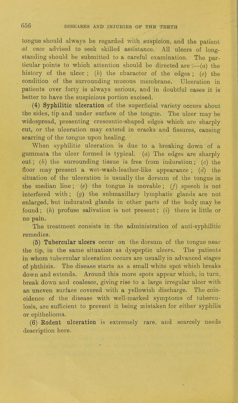 tongue should always be regarded with suspicion, and the patient at once advised to seek skilled assistance. All ulcers of long- standing should be submitted to a careful examination. The par- ticular points to which attention should be directed are :—(a) the history of the ulcer ; (b) the character of the edges ; (c) the condition of the surrounding mucous membrane. Ulceration in patients over forty is always serious, and in doubtful cases it is better to have the suspicious portion excised. (4) Syphilitic ulceration of the superficial variety occurs about the sides, tip and under surface of the tongue. The ulcer may be widespread, presenting crescentic-shaped edges which are sharply cut, or the ulceration may extend in cracks and fissures, causing scarring of the tongue upon healing. When syphilitic ulceration is due to a breaking down of a gummata the ulcer formed is typical, (a) The edges are sharply cut; (b) the surrounding tissue is free from induration; (c) the floor may present a wet-wash-leather-like appearance ; (d) the situation of the ulceration is usually the dorsum of the tongue in the median line; (e) the tongue is movable; (/) speech is not interfered with; (g) the submaxillary lymphatic glands are not enlarged, but indurated glands in other parts of the body may be found; (h) profuse salivation is not present; {i) there is little or no pain. The treatment consists in the administration of anti-syphilitic remedies. (5) Tubercular ulcers occur on the dorsum of the tongue near the tip, in the same situation as dyspeptic ulcers. The patients in whom tubercular ulceration occurs are usually in advanced stages of phthisis. The disease starts as a small white spot which breaks down and extends. Around this more spots appear which, in turn, break down and coalesce, giving rise to a large irregular ulcer with an uneven surface covered with a yellowish discharge. The coin- cidence of the disease with well-marked symptoms of tubercu- losis, are sufficient to prevent it being mistaken for either syphilis or epithelioma. (6) Rodent ulceration is extremely rare, and scarcely needs description here.