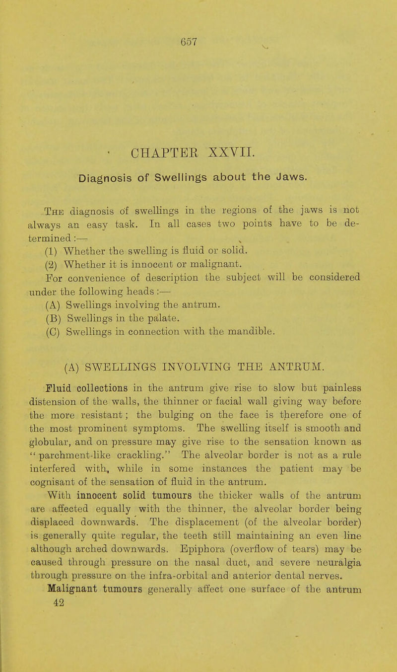 - CHAPTER XXVII. Diagnosis of Swellings about the Jaws. The diagnosis of swellings in the regions of the jaws is not always an easy task. In all cases two points have to be de- termined :— (1) Whether the swelling is fluid or solid. (2) Whether it is innocent or malignant. For convenience of description the subject will be considered under the following heads :— (A) Swellings involving the antrum. (B) Swellings in the palate. (C) Swellings in connection with the mandible. (A) SWELLINGS INVOLVING THE ANTEUM. Fluid collections in the antrum give rise to slow but painless distension of the walls, the thinner or facial wall giving way before the more resistant; the bulging on the face is therefore one of the most prominent symptoms. The swelling itself is smooth and globular, and on pressure may give rise to the sensation known as  parchment-like crackling. The alveolar border is not as a rule interfered with, while in some instances the patient may be cognisant of the sensation of fluid in the antrum. With innocent solid tumours the thicker walls of the antrum are affected equally with the thinner, the alveolar border being displaced downwards. The displacement (of the alveolar border) is generally quite regular, the teeth still maintaining an even line although arched downwards. Epiphora (overflow of tears) may be caused through pressure on the nasal duct, and severe neuralgia through pressure on the infra-orbital and anterior dental nerves. Malignant tumours generally affect one surface of the antrum 42