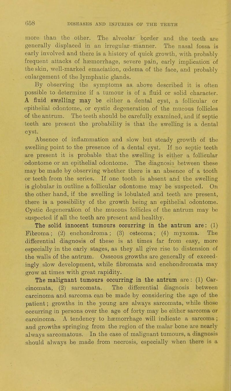 more than the other. The alveolar border and the teeth are generally displaced in an irregular manner. The nasal fossa is early involved and there is a history of quick growth, with probably frequent attacks of haemorrhage, severe pain, early implication of the skin, well-marked emaciation, oedema of the face, and probably enlargement of the lymphatic glands. By observing the symptoms as. above described it is often possible to determine if a tumour is of a fluid or solid character. A fluid sw.elling may be either a dental cyst, a foUiculai- or epithelial odontome, or cystic degeneration of the mucoas follicles of the antrum. The teeth should be carefully examined, and if septic teeth are present the probability is that the swelling is a dental cyst. Absence of inflammation and slow but steady growth of the swelling point to the presence of a dental cyst. If no septic teeth are present it is probable that the swelling is either a follicular odontome or an epithelial odontome. The diagnosis between these may be made by observing whether there is an absence of a tooth or teeth from the series. If one tooth is absent and the swelling is globular in outline a follicular odontome may be suspected. On the other hand, if the swelling is lobulated and teeth are present, there is a possibility of the growth being an epithelial odontome. Cystic degeneration of the mucous follicles of the antrum may be suspected if all the teeth are present and healthy. The solid innocent tumours occurring in the antrum are: (1) Fibroma; (2) enchondroma; (3) osteoma; (4) myxoma. The differential diagnosis of these is at times far from easy, more especially in the early stages, as they all give rise to distension of the walls of the antrum. Osseous growths are generally of exceed- ingly slow development, while fibromata and enchondromata may grow at times with great rapidity. , The malignant tumours occurring in the antrum are : (1) Car- cinomata, (2) sarcomata. The differential diagnosis between carcinoma and sarcoma can be made by considering the age of the patient; growths in the young are always sarcomata, while those occurring in persons over the age of forty may be either sarcoma or carcinoma. A tendency to haemorrhage will indicate a sarcoma; and growths springing from the region of the malar bone are nearly always sarcomatous. In the case of malignant tumours, a diagnosis •should always be made from necrosis, especially when there is a