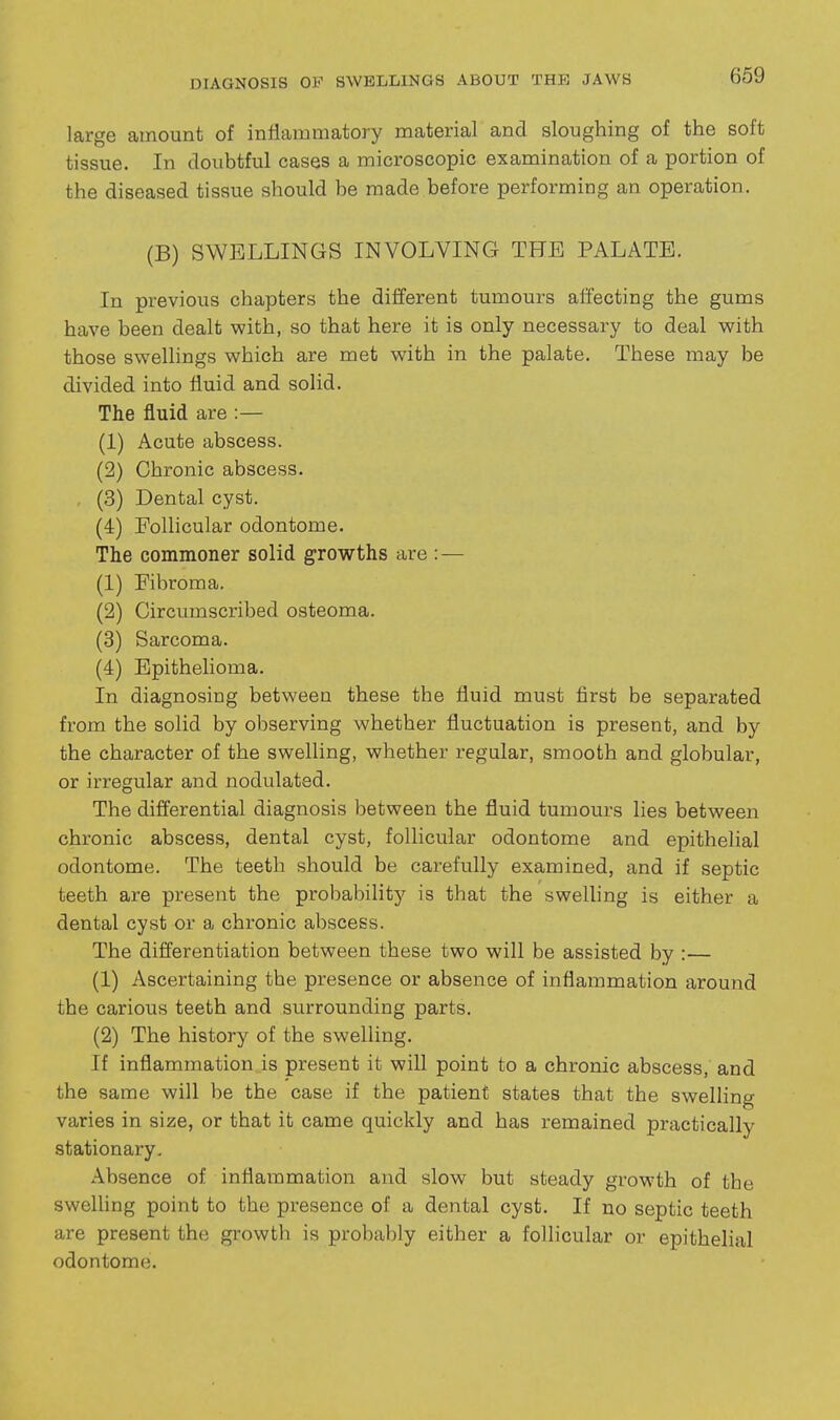 DIAGNOSIS OF SWELLINGS ABOUT THE JAWS large amount of inflammatory material and sloughing of the soft tissue. In doubtful cases a microscopic examination of a portion of the diseased tissue should be made before performing an operation. (B) SWELLINGS INVOLVING THE PALATE. In previous chapters the different tumours affecting the gums have been dealt with, so that here it is only necessary to deal with those swellings which are met with in the palate. These may be divided into fluid and solid. The fluid are :— (1) Acute abscess. (2) Chronic abscess. . (3) Dental cyst. (4) Follicular odontome. The commoner solid growths are : — (1) Fibroma. (2) Circumscribed osteoma. (3) Sarcoma. (4) Epithelioma. In diagnosing between these the fluid must first be separated from the solid by observing whether fluctuation is present, and by the character of the swelling, whether regular, smooth and globular, or irregular and nodulated. The difi'erential diagnosis between the fluid tumours lies between chronic abscess, dental cyst, follicular odontome and epithelial odontome. The teeth should be carefully examined, and if septic teeth are present the probabilitj'- is that the swelling is either a dental cyst or a chronic abscess. The differentiation between these two will be assisted by :— (1) Ascertaining the presence or absence of inflammation around the carious teeth and surrounding parts. (2) The history of the swelling. If inflammation is present it will point to a chronic abscess, and the same will be the case if the patient states that the swelling varies in size, or that it came quickly and has remained practically stationary. Absence of inflammation and slow but steady growth of the swelUng point to the presence of a dental cyst. If no septic teeth are present the growth is probably either a follicular or epithelial odontome.