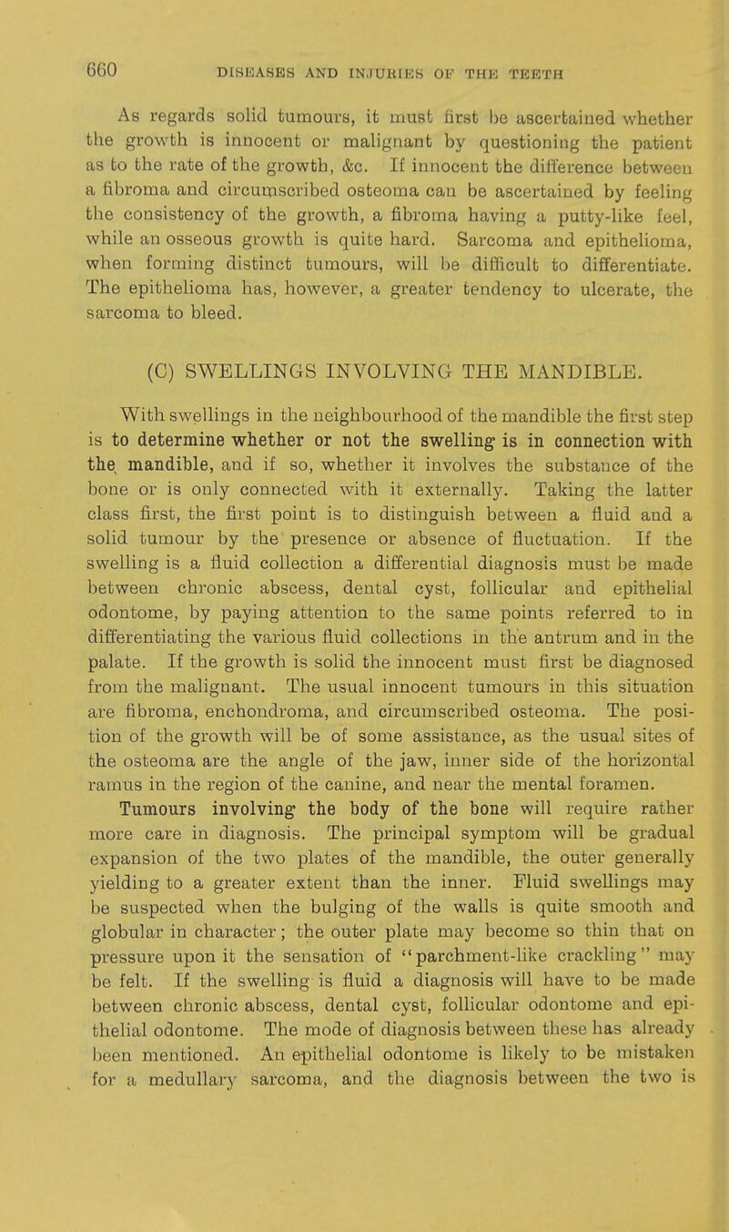 As regards solid tumours, it must first be ascertained wliether the growth is innocent or malignant by questioning the patient as to the rate of the growth, &c. If innocent the difference between a fibroma and circumscribed osteoma can be ascertained by feeling the consistency of the growth, a fibroma having a putty-like feel, while an osseous growth is quite hard. Sarcoma and epithelioma, when forming distinct tumours, will be difficult to differentiate. The epithehoma has, however, a greater tendency to ulcerate, the sarcoma to bleed. (C) SWELLINGS INVOLVING THE MANDIBLE. With swellings in the neighbourhood of the mandible the first step is to determine whether or not the swelling is in connection with the mandible, and if so, whether it involves the substance of the bone or is only connected with it externally. Taking the latter class first, the first point is to distinguish between a fluid and a solid tumour by the presence or absence of fluctuation. If the swelling is a fluid collection a differential diagnosis must be made between chronic abscess, dental cyst, follicular and epithelial odontome, by paying attention to the same points referred to in differentiating the various fluid collections in tlie antrum and in the palate. If the growth is solid the innocent must first be diagnosed from the malignant. The usual innocent tumours in this situation are fibroma, enchondroma, and circumscribed osteoma. The posi- tion of the growth will be of some assistance, as the usual sites of the osteoma are the angle of the jaw, inner side of the horizontal ramus in the region of the canine, and near the mental foramen. Tumours involving the body of the bone will require rather more care in diagnosis. The principal symptom will be gradual expansion of the two plates of the mandible, the outer generally yielding to a greater extent than the inner. Fluid swellings may be suspected when the bulging of the walls is quite smooth and globular in character; the outer plate may become so thin that on pressure upon it the sensation of parchment-like crackling may be felt. If the swelling is fluid a diagnosis will have to be made between chronic abscess, dental cyst, follicular odontome and epi- thelial odontome. The mode of diagnosis between these has already been mentioned. An epithelial odontome is likely to be mistaken for a medullary sarcoma, and the diagnosis between the two is