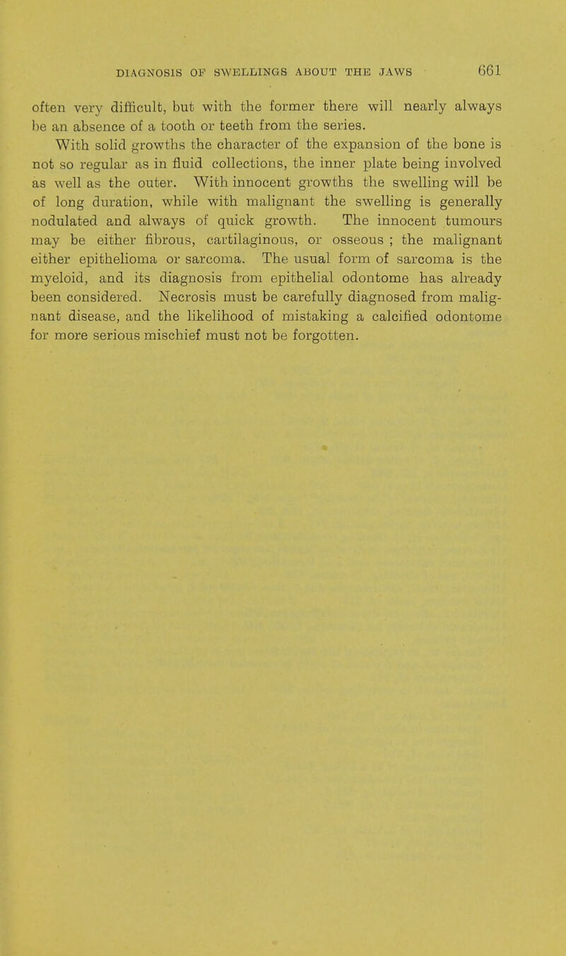 often very difficult, but with the former there will nearly always be an absence of a tooth or teeth from the series. With solid growths the character of the expansion of the bone is not so regular as in fluid collections, the inner plate being involved as well as the outer. With innocent growths the swelling will be of long duration, while with malignant the swelling is generally nodulated and always of quick growth. The innocent tumours may be either fibrous, cartilaginous, or osseous ; the malignant either epithelioma or sarcoma. The usual form of sarcoma is the myeloid, and its diagnosis from epithelial odontome has already been considered. Necrosis must be carefully diagnosed from malig- nant disease, and the likelihood of mistaking a calcified odontome for more serious mischief must not be forgotten.