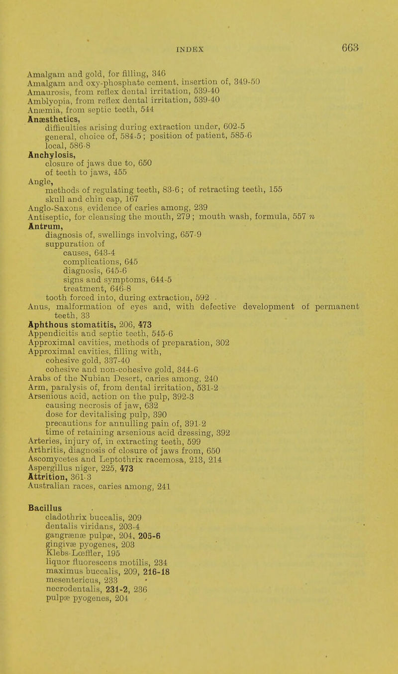 Amalgam and gold, for filliug, 34G Amalgam and oxy-phosphate coment. insertion of, 349-50 Amaurosis, from reflex dental irritation, 539-40 Amblyopia, from reflex dental irritation, 539-40 Aniomia, from septic teeth, 544 Anaesthetics, difficulties arising during extraction under, 602-5 general, choice of, 584-5; position of patient, 585-G local, 586-8 Anchylosis, closure of jaws due to, 650 of teeth to jaws, 455 Angle, methods of regulating teeth, 83-6; of retracting teeth, 155 skull and chin cap, 167 Anglo-Saxons, evidence of caries among, 239 Antiseptic, for cleansing the mouth, 279 ; mouth wash, formula, 557 n Antrum, diagnosis of, swellings involving, 657-9 suppuration of causes, 643-4 complications, 645 diagnosis, 645-6 signs and symptoms, 644-5 treatment, 646-8 tooth forced into, during extraction, 592 ■ Anus, malformation of eyes and, with defective development of permanent teeth, 33 Aphthous stomatitis, 206, 473 Appendicitis and septic teeth, 545-6 Approximal cavities, methods of preparation, 302 Approximal cavities, filling with, cohesive gold, 337-40 cohesive and non-cohesive gold, 344-6 Arabs of the Nubian Desert, caries among, 240 Arm, paralysis of, from dental irritation, 531-2 Arsenious acid, action on the pulp, 392-3 causing necrosis of jaw, 632 dose for devitalising pulp, 390 precautions for annulling pain of, 391-2 time of retaining arsenious acid dressing, 392 Arteries, injury of, in extracting teeth, 599 Arthritis, diagnosis of closure of jaws from, 650 Ascomycetes and Leptothrix racemosa, 213, 214 Aspergillus niger, 225, 473 Attrition, 361-3 Australian races, caries among, 241 Bacillus cladothrix buccalis, 209 dentalis viridans, 203-4 gangrajute pulpse, 204, 205-6 gingiv£B pyogenes, 203 Klebs-Lceffler, 195 liquor fluorescens motilis, 234 maximus buccalis, 209, 216-18 mesentericus, 233 necrodentalis, 231-2, 236 pulpsp pyogenes, 204