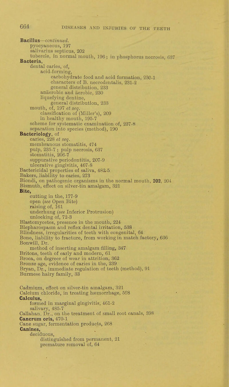 Bacillus—continued. pyocyaneous, 197 salivarius septicus, 202 tubercle, in normal mouth, 196 ; in phosphorus necrosis, G37 Bacteria, dental caries, of, acid-forming, carbohydrate food and acid formation, 230-1 characters of B. necrodentalis, 231-2 general distribution, 233 anaerobic and iierobic, 230 liquefying dentine, general distribution, 233 mouth, of, 197 et seq. classification of (Miller's), 209 in healthy mouth, 195-7 scheme for systematic examination of, 237-8 separation into species (method), 190 Bacteriology, of caries, 228 et seq. membraTious stomatitis, 474 pulp, 235-7 ; pulp necrosis, 637 stomatitis, 206-7 suppurative periodontitis, 207-9 ulcerative gingivitis, 467-8 Bactericidal properties of saliva, 482r5 Bakers, liability to caries, 273 Biondi, on pathogenic organisms in the normal mouth, 202, 204 Bismuth, effect on silver-tin amalgam, 321 Bite, cutting in the, 177-9 open {see Open Bite) raising of, 161 underhung (see Inferior Protrusion) unlocking of, 72-3 Blastomycetes, presence in the mouth, 224 Blepharospasm and reflex dental irritation, 538 Blindness, irregularities of teeth with congenital, 64 Bone, liability to fracture, from working in match factory, 636 Bonwill, Dr. method of inserting amalgam filling, 347 Britons, teeth of early and modern, 61 Broca, on degrees of wear in attrition, 362 Bronze age, evidence of caries in the, 239 Bryan, Dr., immediate regulation of teeth (method), 91 Burmese hairy family, 33 Cadmium, effect on silver-tin amalgam, 321 Calcium chloride, in treating haemorrhage, 598 Calculus, formed in marginal gingivitis, 461-2 salivary, 485-7 Callahan. Dr., on the treatment of small root canals, 398 Cancrum oris, 470-1 Cane sugar, fermentation products, 268 Canines, deciduous, distinguished from permanent, 21 premature removal of, 64