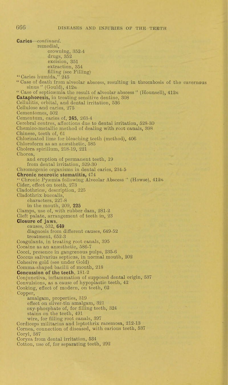 Caries—continued. remodial, orowuiug, 352-4 drugs, 352 excision, 351 extraction, 354 filling (see Filling) Caries liumida, 245  Case of death from alveolar abscess, resulting in thrombosis of the cavernous sinus  (Gould), 4127i.  Case of septictemia the result of alveolar abscess  (Hounsell), 412?i Cataphoresis, in treating sensitive dentine, 308 Cellulitis, orbital, and dental irritation, 536 Cellulose and caries, 275 Cementomes, 502 Cementum, caries of, 245, 263-4 Cerebral centres, affections due to dental irritation, 528-30 Chemico-metallic method of dealing with root canals, 398 Chinese, teeth of, 61 Chlorinated lime for bleaching teeth (method), 406 Chloroform as an anaesthetic, 585 Cholera spirillum, 218-19, 221 Chorea, and eruption of permanent teeth, 19 from dental irritation, 529-30 Chromogenic organisms in dental caries, 234-5 Chronic neurotic stomatitis, 474  Chronic Pyiemia following Alveolar Abscess  (Howse), 41271 Cider, effect on teeth, 273 CladothricEe, description, 225 Cladothrix buccalis, characters, 227-8 in the mouth, 209, 225 Clamps, use of, with rubber dam, 281-2 Cleft palate, arrangement of teeth in, 23 Closure of jaws, causes, 532, 649 diagnosis from different causes, 649-52 treatment, 652-3 Coagulants, in treating root canals, 395 Cocaine as an anaesthetic, 586-7 Cocci, presence in gangrenous pulps, 235-6 Coccus salivarius septicus, in normal mouth, 202 Cohesive gold (see under Gold) Comma-shaped bacilli of month, 218 Concussion of the teeth, 181-2 Conjunctiva, inflammation of supposed dental origin, 537 Convulsions, as a cause of hypoplastic teeth, 42 Cooking, effect of modern, on teeth, 62 Copper, amalgam, properties, 319 effect on silver-tin amalgam, 321 oxy-phosphate of, for filling teeth, 324 stains on the teeth, 491 wire, for filling root canals, 397 Cordiceps militarius and leptothrix racemosa, 212-13 Cornea, connection of diseased, with carious teeth, 537 Coryl, 587 Coryza from dental irritation, 534 Cotton, use of, for separating teeth, 292