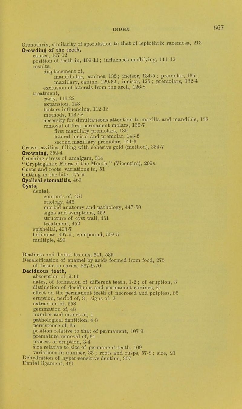 Crenothrix, similarity of sporulation to that of leptothrix racemosa, 213 Crowding of the teeth, causes, 107-1'2 position of teeth in, 109-11; influences modifying, 111-12 results, displacement of, mandibular, canines, 135 ; incisor, 184-5 ; premolar, 135 ; maxillary, canine, 129-32 ; incisor, 125 ; premolars, 132-4 exclusion of laterals from the arch, 126-8 treatment, early, 116-22 expansion, 143 factors influencing, 112-13 methods, 113-22 necessity for simultaneous attention to maxilla and mandible, 138 removal of first permanent molars, 136-7 first maxillary premolars, 139 lateral incisor and premolar, 143-5 second maxillary premolar, 141-3 Crown cavities, filling with cohesive gold (method), 334-7 Crowning, 352-4 Crushing stress of amalgam, 314  Cryptogamic Flora of the Mouth  (Vicentini), 209n Cusps and roots variations in, 51 Cutting in the bite, 177-9 Cyclical stomatitis, 469 Cysts, dental, contents of, 451 etiology, 446 morbid anatomy and pathology, 447-50 signs and symptoms, 452 structure of cyst wall, 451 treatment, 452 epithelial, 493-7 follicular, 497-9 ; compound, 502-5 multiple, 499 Deafness and dental lesions, 641, 535 Decalcification of enamel by acids formed from food, 275 of tissue in caries, 267-9-70 Deciduous teeth, absorption of, 9-11 dates, of formation of different teeth, 1-2 ; of eruption, 3 distinction of deciduous and permanent canines, 21 effect on the permanent teeth of necrosed and pulpless, 65 eruption, period of, 3 ; signs of, 2 extraction of, 558 gemmation of, 48 number and names of, 1 pathological dentition, 4-8 persistence of. 65 position relative to that of permanent, 107-9 premature removal of, 64 process of eruption, 3-4 size relative to size of permanent teeth, 109 variations in number, 33 ; roots and cusps, 57-8 ; size, 21 Dehydration of hyper-sensitive dentine, 307 Dental ligament, 461