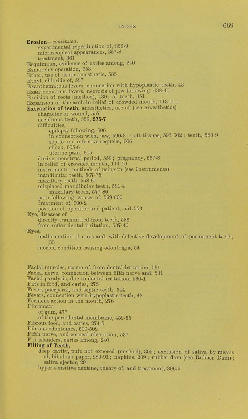 Erosion—continued. experimental repfoduotion of, 358-9 microscopical appearances, 857-8 treatment, 361 Esquimaux, evidence of caries among, 240 Esmarch's operation, 653 Ether, use of as an antesthetic, 585 Ethyl, chloride of, 587 Exanthematous fevers, connection with hypoplastic teeth, 48 Exauthematous fevers, necrosis of jaw following, 638-40 Excision of roots (method), 430; of teeth, 351 Expansion of the arch in relief of crowded mouth, 113114 Extraction of teeth, anesthetics, use of (see Anesthetics) character of wound, 557 deciduous teeth, 558, 575-7 difficulties, epilepsy following, 606 in connection with, jaw, 590-3 ; soft tissues, 593-602 ; teeth, 588-9 septic and infective sequelae, 606 shock, 605-6 uterine pain, 605 during menstrual period, 558 ; pregnancy, 657-8 in relief of crowded mouth, 114-16 instruments, methods of using in (see Instruments) mandibular teeth, 567-75 maxillary teeth, 558-67 misplaced mandibular teeth, 581-4 maxillary teeth, 577-80 pain following, causes of, 599-600 treatment of, 600-2 position of operator and patient, 551-553 Eye, diseases of directly transmitted from teeth, 536 from reflex dental irritation, 537-40 Eyes, malformation of anus and, with defective development of permanent teeth, 33 morbid condition causing odontolgia, 54 Facial muscles, spasm of, from dental irritation, 531 Facial nerve, connection between fifth nerve and, 531 Facial paralysis, due to dental irritation, 530-1 Fats in food, and caries, 275 Fever, puerperal, and septic teeth, 544 Fevers, connection with hypoplastic teeth, 43 Ferment action in the mouth, 276 Fibromata, of gum, 477 of the periodontal membrane, 452-55 Fibrous food, and caries, 274-5 Fibrous odontomes, 500-502 Fifth nerve, and corneal ulceration, 537 Fiji islanders, caries among, 240 Filling of Teeth, deep cavity, pulp not exposed (method), 309; exclusion of saliva by means of, bibulous paper, 289-91; napkins, 289 ; rubber dam (see Rubber Dam); saliva ejector, 291 hyper-sensitive dentine, theory of, and treatment, 306-9