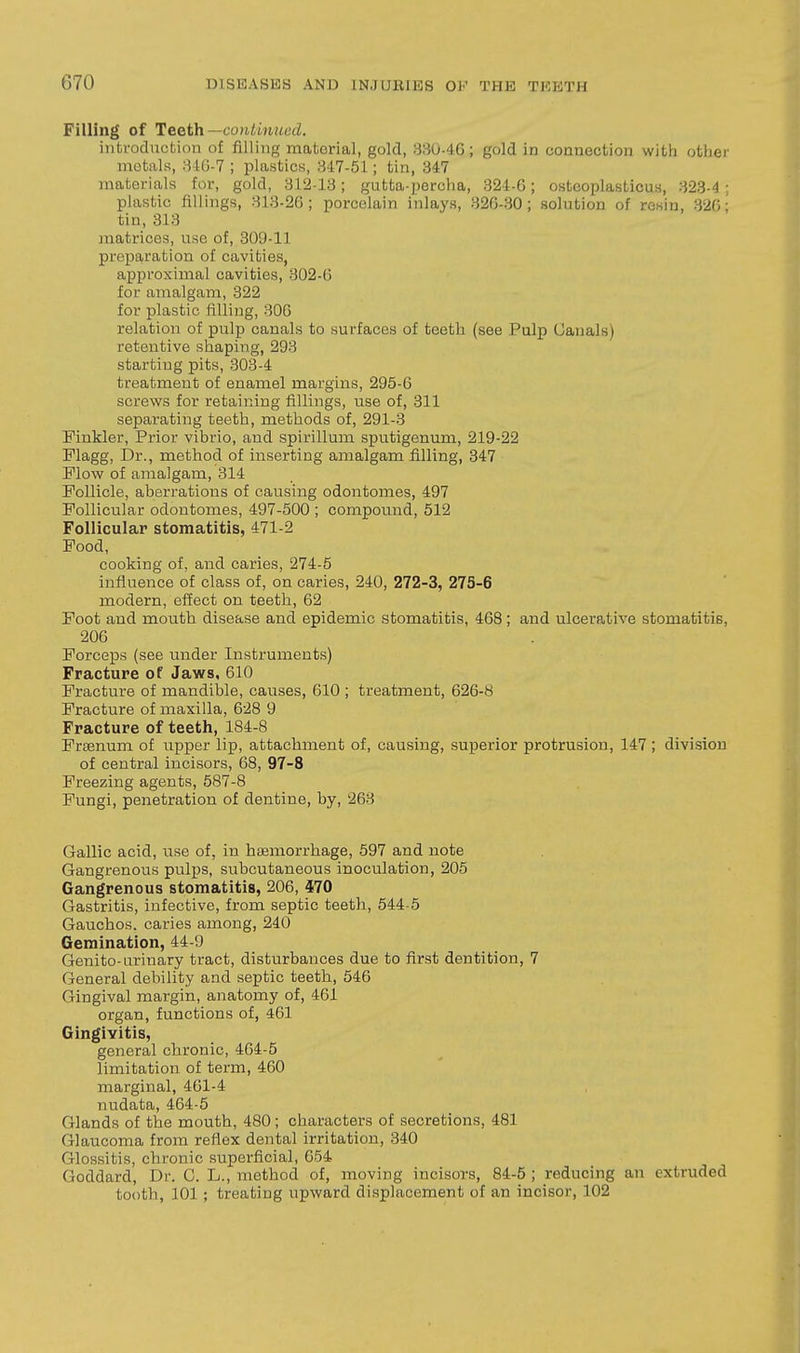 Filling of Teeth—continued. introduction of filling material, gold, 330-46; gold in coaneotion witii otlier metals, 34G-7 ; plastics, 347-51; tin, 347 materials for, gold, 312-13; gutta-percha, 324-6; osteoplasticus, 323-4 ; plastic fillings, 313-26; porcelain inlays, 320-30; solution of resin, 320; tin, 313 matrices, use of, 309-11 preparation of cavities, approximal cavities, 302-0 for amalgam, 322 for plastic filling, 300 relation of pulp canals to surfaces of teeth (see Pulp Canals) retentive shaping, 293 starting pits, 303-4 treatment of enamel margins, 295-6 screws for retaining fillings, use of, 311 separating teeth, methods of, 291-3 Finkler, Prior vibrio, and spirillum sputigenum, 219-22 Flagg, Dr., method of inserting amalgam filling, 347 Flow of amalgam, 314 Follicle, aberrations of causing odontomes, 497 Follicular odontomes, 497-500 ; compound, 512 Follicular stomatitis, 471-2 Food, cooking of, and caries, 274-5 influence of class of, on caries, 240, 272-3, 275-6 modern, effect on teeth, 62 Foot and mouth disease and epidemic stomatitis, 468; and ulcerative stomatitis, 200 Forceps (see under Instruments) Fracture of Jaws, 010 Fracture of mandible, causes, 010 ; treatment, 626-8 Fracture of maxilla, 028 9 Fracture of teeth, 184-8 Frsenum of upper lip, attachment of, causing, superior protrusion, 147 ; division of central incisors, 08, 97-8 Freezing agents, 587-8 Fungi, penetration of dentine, by, 203 Gallic acid, use of, in haemorrhage, 597 and note Gangrenous pulps, subcutaneous inoculation, 205 Gangrenous stomatitis, 200, 470 Gastritis, infective, from septic teeth, 544-5 Gauchos. caries among, 240 Gemination, 44-9 Genito-urinary tract, disturbances due to first dentition, 7 General debility and septic teeth, 540 Gingival margin, anatomy of, 40i organ, functions of, 401 Gingivitis, general chronic, 404-5 limitation of term, 460 marginal, 461-4 nudata, 404-5 Glands of the mouth, 480; characters of secretions, 481 Glaucoma from reflex dental irritation, 340 Glossitis, chronic superficial, 054 Goddard, Dr. G. L., method of, moving incisors, 84-5 ; reducing an extruded tooth, 101; treating upward displacement of an incisor, 102