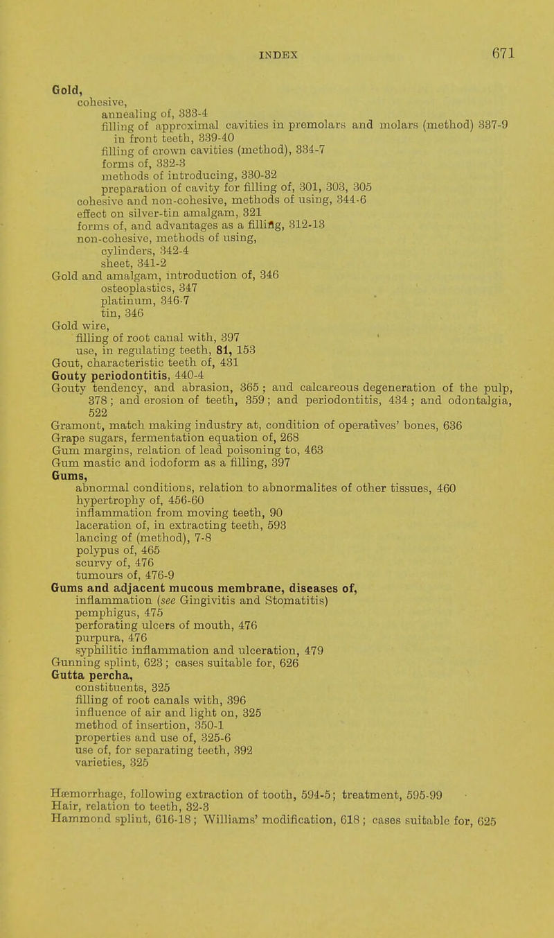 Gold, cohesive, annealing of, 333-4 filling of approxinial cavities in premolars and molars (method) 387-9 in front teeth, 339-40 filling of crown cavities (method), 334-7 forms of, 332-3 methods of introducing, 330-32 preparation of cavity for filling of, 301, 303, 305 cohesive and non-cohesive, methods of using, 344-6 effect on silver-tin amalgam, 321 forms of, and advantages as a filling, 312-13 non-cohesive, methods of using, cylinders, 342-4 sheet, 341-2 Gold and amalgam, Introduction of, 346 osteoplastics, 347 platinum, 346-7 tin, 846 Gold wire, filling of root canal with, 397 ' use, in regulating teeth, 81, 153 Gout, characteristic teeth of, 431 Gouty periodontitis, 440-4 Gouty tendency, and abrasion, 365 ; and calcareous degeneration of the pulp, 378 ; and erosion of teeth, 359; and periodontitis, 434 ; and odontalgia, 522 Gramont, match making industry at, condition of operatives' bones, 636 Grape sugars, fermentation equation of, 268 Gum margins, relation of lead poisoning to, 463 Gum mastic and iodoform as a filling, 397 Gums, abnormal conditions, relation to abnormalites of other tissues, 460 hypertrophy of, 456-60 inflammation from moving teeth, 90 laceration of, in extracting teeth, 593 lancing of (method), 7-8 polypus of, 465 scurvy of, 476 tumours of, 476-9 Gums and adjacent mucous membrane, diseases of, inflammation {sec Gingivitis and Stomatitis) pemphigus, 475 perforating ulcers of mouth, 476 purpura, 476 syphilitic inflammation and ulceration, 479 Gunning splint, 623 ; cases suitable for, 626 Gutta percha, constituents, 326 filling of root canals with, 396 influence of air and light on, 325 method of insertion, 350-1 properties and use of, 325-6 use of, for separating teeth, 392 varieties, 325 Haemorrhage, following extraction of tooth, 594-5; treatment, 595-99 Hair, relation to teeth, 32-3 Hammond splint, 616-18 ; Williams' modification, 618 ; cases suitable for, 625